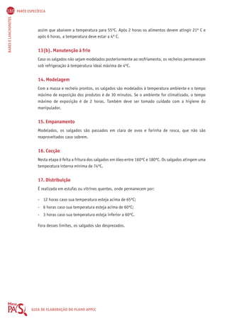 180 PARTE ESPECÍFICA 
BARES E LANCHONETES GUIA DE ELABORAÇÃO DO PLANO APPCC 
assim que abaixem a temperatura para 55ºC. Após 2 horas os alimentos devem atingir 21º C e 
após 6 horas, a temperatura deve estar a 4º C. 
13(b). Manutenção à frio 
Caso os salgados não sejam modelados posteriormente ao resfriamento, os recheios permanecem 
sob refrigeração à temperatura ideal máxima de 4ºC. 
14. Modelagem 
Com a massa e recheio prontos, os salgados são modelados à temperatura ambiente e o tempo 
máximo de exposição dos produtos é de 30 minutos. Se o ambiente for climatizado, o tempo 
máximo de exposição é de 2 horas. Também deve ser tomado cuidado com a higiene do 
manipulador. 
15. Empanamento 
Modelados, os salgados são passados em clara de ovos e farinha de rosca, que não são 
reaproveitados caso sobrem. 
16. Cocção 
Nesta etapa é feita a fritura dos salgados em óleo entre 160ºC e 180ºC. Os salgados atingem uma 
temperatura interna mínima de 74ºC. 
17. Distribuição 
É realizada em estufas ou vitrines quentes, onde permanecem por: 
- 12 horas caso sua temperatura esteja acima de 65ºC; 
- 6 horas caso sua temperatura esteja acima de 60ºC; 
- 3 horas caso sua temperatura esteja inferior a 60ºC. 
Fora desses limites, os salgados são desprezados. 
 