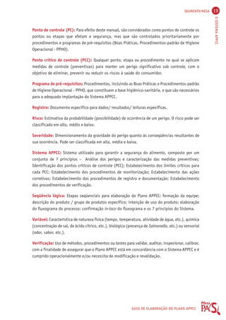 SEGMENTO MESA 19 
O SISTEMA APPCC 
Ponto de controle (PC): Para efeito deste manual, são considerados como pontos de controle os 
pontos ou etapas que afetam a segurança, mas que são controlados prioritariamente por 
procedimentos e programas de pré-requisitos (Boas Práticas, Procedimentos-padrão de Higiene 
Operacional - PPHO). 
Ponto crítico de controle (PCC): Qualquer ponto, etapa ou procedimento no qual se aplicam 
medidas de controle (preventivas) para manter um perigo significativo sob controle, com o 
objetivo de eliminar, prevenir ou reduzir os riscos à saúde do consumidor. 
Programa de pré-requisitos: Procedimentos, incluindo as Boas Práticas e Procedimentos-padrão 
de Higiene Operacional - PPHO, que constituem a base higiênico-sanitária, e que são necessários 
para a adequada implantação do Sistema APPCC. 
Registro: Documento específico para dados/ resultados/ leituras específicas. 
Risco: Estimativa da probabilidade (possibilidade) de ocorrência de um perigo. O risco pode ser 
classificado em alto, médio e baixo. 
Severidade: Dimensionamento da gravidade do perigo quanto às conseqüências resultantes de 
sua ocorrência. Pode ser classificada em alta, média e baixa. 
Sistema APPCC: Sistema utilizado para garantir a segurança do alimento, composto por um 
conjunto de 7 princípios – Análise dos perigos e caracterização das medidas preventivas; 
Identificação dos pontos críticos de controle (PCC); Estabelecimento dos limites críticos para 
cada PCC; Estabelecimento dos procedimentos de monitorização; Estabelecimento das ações 
corretivas; Estabelecimento dos procedimentos de registro e documentação; Estabelecimento 
dos procedimentos de verificação. 
Seqüência lógica: Etapas seqüenciais para elaboração do Plano APPCC: formação da equipe; 
descrição do produto / grupo de produtos específico; intenção de uso do produto; elaboração 
do fluxograma do processo; confirmação in-loco do fluxograma e os 7 princípios do Sistema. 
Variável: Característica de natureza física (tempo, temperatura, atividade de água, etc.), química 
(concentração de sal, de ácido cítrico, etc.), biológica (presença de Salmonella, etc.) ou sensorial 
(odor, sabor, etc.). 
Verificação: Uso de métodos, procedimentos ou testes para validar, auditar, inspecionar, calibrar, 
com a finalidade de assegurar que o Plano APPCC está em concordância com o Sistema APPCC e é 
cumprido operacionalmente e/ou necessita de modificação e revalidação. 
GUIA DE ELABORAÇÃO DO PLANO APPCC 
 