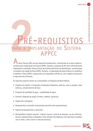 PARTE GERAL 21 
PRÉ-REQUISITOS PARA A IMPLANTAÇÃO DO SISTEMA APPCC 
PRÉ-REQUISITOS 
PARA A IMPLANTAÇÃO DO SISTEMA 
APPCC 
GUIA DE ELABORAÇÃO DO PLANO APPCC 
2A 
s Boas Práticas (BP) são pré-requisitos fundamentais, constituindo-se na base higiênico-sanitária 
para implantação do Sistema APPCC. Quando o programa de BP não é eficientemente 
implantado e controlado, Pontos Críticos de Controle adicionais são identificados, monitorizados 
e mantidos sob a égide do Plano APPCC. Portanto, a implantação das Boas Práticas irá simplificar 
e viabilizar o Plano APPCC, assegurando sua integridade e eficiência, com o objetivo de garantir 
a segurança dos alimentos. 
Os seguintes aspectos devem ser contemplados no Programa de Boas Práticas: 
• Projetos dos prédios e instalações (instalações hidráulicas, elétricas, pisos e paredes, áreas 
externas, armazenamento de lixo); 
• Programa de qualidade da água – potabilidade da água; 
• Controle integrado de pragas (insetos, roedores, pássaros); 
• Higiene das instalações; 
• Equipamentos e utensílios (manutenção preventiva dos equipamentos); 
• Higiene de equipamentos e utensílios; 
• Manipuladores (higiene pessoal – higiene corporal, controle de doenças, uso de uniformes, 
toucas e calçados limpos e adequados, evitar atitudes não-higiênicas, tais como tocar o produto 
com as mãos, comer, fumar na área de processo); 
 
