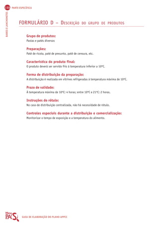 198 PARTE ESPECÍFICA 
BARES E LANCHONETES GUIA DE ELABORAÇÃO DO PLANO APPCC 
FORMULÁRIO D – DESCRIÇÃO DO GRUPO DE PRODUTOS 
Grupo de produtos: 
Pastas e patês diversos 
Preparações: 
Patê de ricota, patê de presunto, patê de cenoura, etc. 
Característica do produto final: 
O produto deverá ser servido frio à temperatura inferior a 10ºC. 
Forma de distribuição da preparação: 
A distribuição é realizada em vitrines refrigeradas à temperatura máxima de 10ºC. 
Prazo de validade: 
À temperatura máxima de 10ºC: 4 horas; entre 10ºC e 21ºC: 2 horas. 
Instruções do rótulo: 
No caso de distribuição centralizada, não há necessidade de rótulo. 
Controles especiais durante a distribuição e comercialização: 
Monitorizar o tempo de exposição e a temperatura do alimento. 
 