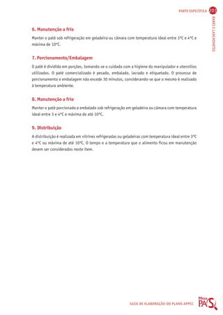 PARTE ESPECÍFICA 201 
BARES E LANCHONETES 
6. Manutenção a frio 
Manter o patê sob refrigeração em geladeira ou câmara com temperatura ideal entre 3ºC e 4ºC e 
máxima de 10ºC. 
7. Porcionamento/Embalagem 
O patê é dividido em porções, tomando-se o cuidado com a higiene do manipulador e utensílios 
utilizados. O patê comercializado é pesado, embalado, lacrado e etiquetado. O processo de 
porcionamento e embalagem não excede 30 minutos, considerando-se que o mesmo é realizado 
à temperatura ambiente. 
8. Manutenção a frio 
Manter o patê porcionado e embalado sob refrigeração em geladeira ou câmara com temperatura 
ideal entre 3 e 4ºC e máxima de até 10ºC. 
9. Distribuição 
A distribuição é realizada em vitrines refrigeradas ou geladeiras com temperatura ideal entre 3ºC 
e 4ºC ou máxima de até 10ºC. O tempo e a temperatura que o alimento ficou em manutenção 
devem ser considerados neste item. 
GUIA DE ELABORAÇÃO DO PLANO APPCC 
 