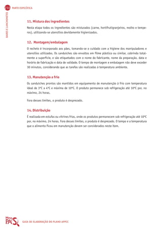 210 PARTE ESPECÍFICA 
BARES E LANCHONETES GUIA DE ELABORAÇÃO DO PLANO APPCC 
11. Mistura dos ingredientes 
Nesta etapa todos os ingredientes são misturados (carne, hortifrutigranjeiros, molho e tempe-ros), 
utilizando-se utensílios devidamente higienizados. 
12. Montagem/embalagem 
O recheio é incorporado aos pães, tomando-se o cuidado com a higiene dos manipuladores e 
utensílios utilizados. Os sanduíches são envoltos em filme plástico ou similar, cobrindo total-mente 
a superfície, e são etiquetados com o nome do fabricante, nome da preparação, data e 
horário de fabricação e data de validade. O tempo de montagem e embalagem não deve exceder 
30 minutos, considerando que as tarefas são realizadas à temperatura ambiente. 
13. Manutenção a frio 
Os sanduíches prontos são mantidos em equipamento de manutenção à frio com temperatura 
ideal de 3ºC a 4ºC e máxima de 10ºC. O produto permanece sob refrigeração até 10ºC por, no 
máximo, 24 horas. 
Fora desses limites, o produto é desprezado. 
14. Distribuição 
É realizada em estufas ou vitrines frias, onde os produtos permanecem sob refrigeração até 10ºC 
por, no máximo, 24 horas. Fora desses limites, o produto é desprezado. O tempo e a temperatura 
que o alimento ficou em manutenção devem ser considerados neste item. 
 