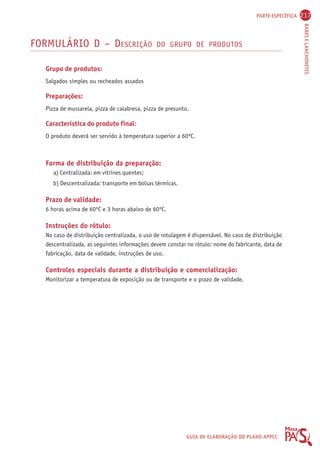PARTE ESPECÍFICA 217 
BARES E LANCHONETES 
FORMULÁRIO D – DESCRIÇÃO DO GRUPO DE PRODUTOS 
Grupo de produtos: 
Salgados simples ou recheados assados 
Preparações: 
Pizza de mussarela, pizza de calabresa, pizza de presunto. 
Característica do produto final: 
O produto deverá ser servido à temperatura superior a 60ºC. 
GUIA DE ELABORAÇÃO DO PLANO APPCC 
Forma de distribuição da preparação: 
a) Centralizada: em vitrines quentes; 
b) Descentralizada: transporte em bolsas térmicas. 
Prazo de validade: 
6 horas acima de 60ºC e 3 horas abaixo de 60ºC. 
Instruções do rótulo: 
No caso de distribuição centralizada, o uso de rotulagem é dispensável. No caso de distribuição 
descentralizada, as seguintes informações devem constar no rótulo: nome do fabricante, data de 
fabricação, data de validade, instruções de uso. 
Controles especiais durante a distribuição e comercialização: 
Monitorizar a temperatura de exposição ou de transporte e o prazo de validade. 
 