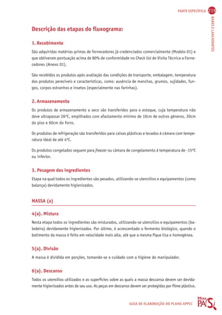PARTE ESPECÍFICA 219 
BARES E LANCHONETES 
GUIA DE ELABORAÇÃO DO PLANO APPCC 
Descrição das etapas do fluxograma: 
1. Recebimento 
São adquiridas matérias-primas de fornecedores já credenciados comercialmente (Modelo 01) e 
que obtiveram pontuação acima de 80% de conformidade no Check list de Visita Técnica a Forne-cedores 
(Anexo 01). 
São recebidos os produtos após avaliação das condições de transporte, embalagem, temperatura 
dos produtos perecíveis e características, como: ausência de manchas, grumos, sujidades, fun-gos, 
corpos estranhos e insetos (especialmente nas farinhas). 
2. Armazenamento 
Os produtos de armazenamento a seco são transferidos para o estoque, cuja temperatura não 
deve ultrapassar 26ºC, empilhados com afastamento mínimo de 10cm de outros gêneros, 20cm 
do piso e 60cm do forro. 
Os produtos de refrigeração são transferidos para caixas plásticas e levados à câmara com tempe-ratura 
ideal de até 4ºC. 
Os produtos congelados seguem para freezer ou câmara de congelamento à temperatura de -15ºC 
ou inferior. 
3. Pesagem dos ingredientes 
Etapa na qual todos os ingredientes são pesados, utilizando-se utensílios e equipamentos (como 
balança) devidamente higienizados. 
MASSA (a) 
4(a). Mistura 
Nesta etapa todos os ingredientes são misturados, utilizando-se utensílios e equipamentos (ba-tedeira) 
devidamente higienizados. Por último, é acrescentado o fermento biológico, quando o 
batimento da massa é feito em velocidade mais alta, até que a mesma fique lisa e homogênea. 
5(a). Divisão 
A massa é dividida em porções, tomando-se o cuidado com a higiene do manipulador. 
6(a). Descanso 
Todos os utensílios utilizados e as superfícies sobre as quais a massa descansa devem ser devida-mente 
higienizados antes de seu uso. As peças em descanso devem ser protegidas por filme plástico. 
 