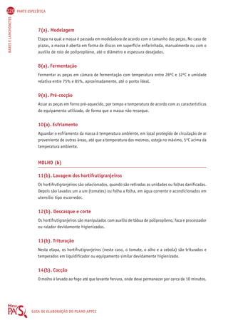 220 PARTE ESPECÍFICA 
BARES E LANCHONETES GUIA DE ELABORAÇÃO DO PLANO APPCC 
7(a). Modelagem 
Etapa na qual a massa é passada em modeladora de acordo com o tamanho das peças. No caso de 
pizzas, a massa é aberta em forma de discos em superfície enfarinhada, manualmente ou com o 
auxílio de rolo de polipropileno, até o diâmetro e espessura desejados. 
8(a). Fermentação 
Fermentar as peças em câmara de fermentação com temperatura entre 28ºC e 32ºC e umidade 
relativa entre 75% e 85%, aproximadamente, até o ponto ideal. 
9(a). Pré-cocção 
Assar as peças em forno pré-aquecido, por tempo e temperatura de acordo com as características 
do equipamento utilizado, de forma que a massa não resseque. 
10(a). Esfriamento 
Aguardar o esfriamento da massa à temperatura ambiente, em local protegido de circulação de ar 
proveniente de outras áreas, até que a temperatura dos mesmos, esteja no máximo, 5ºC acima da 
temperatura ambiente. 
MOLHO (b) 
11(b). Lavagem dos hortifrutigranjeiros 
Os hortifrutigranjeiros são selecionados, quando são retiradas as unidades ou folhas danificadas. 
Depois são lavados um a um (tomates) ou folha a folha, em água corrente e acondicionados em 
utensílio tipo escorredor. 
12(b). Descasque e corte 
Os hortifrutigranjeiros são manipulados com auxílio de tábua de polipropileno, faca e processador 
ou ralador devidamente higienizados. 
13(b). Trituração 
Nesta etapa, os hortifrutigranjeiros (neste caso, o tomate, o alho e a cebola) são triturados e 
temperados em liquidificador ou equipamento similar devidamente higienizado. 
14(b). Cocção 
O molho é levado ao fogo até que levante fervura, onde deve permanecer por cerca de 10 minutos. 
 