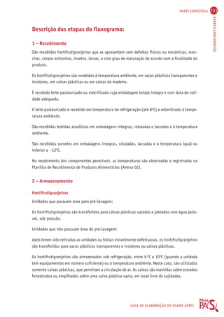 PARTE ESPECÍFICA 231 
BARES E LANCHONETES 
GUIA DE ELABORAÇÃO DO PLANO APPCC 
Descrição das etapas do fluxograma: 
1 – Recebimento 
São recebidos hortifrutigranjeiros que se apresentem sem defeitos físicos ou mecânicos, man-chas, 
corpos estranhos, insetos, larvas, e com grau de maturação de acordo com a finalidade do 
produto. 
Os hortifrutigranjeiros são recebidos à temperatura ambiente, em sacos plásticos transparentes e 
incolores, em caixas plásticas ou em caixas de madeira. 
É recebido leite pasteurizado ou esterilizado cuja embalagem esteja íntegra e com data de vali-dade 
adequada. 
O leite pasteurizado é recebido em temperatura de refrigeração (até 8OC) e esterilizado à tempe-ratura 
ambiente. 
São recebidas bebidas alcoólicas em embalagens íntegras, rotuladas e lacradas e à temperatura 
ambiente. 
São recebidos sorvetes em embalagens íntegras, rotuladas, lacradas e à temperatura igual ou 
inferior a -12OC. 
No recebimento dos componentes perecíveis, as temperaturas são observadas e registradas na 
Planilha de Recebimento de Produtos Alimentícios (Anexo 02). 
2 – Armazenamento 
Hortifrutigranjeiros 
Unidades que possuam área para pré-lavagem: 
Os hortifrutigranjeiros são transferidos para caixas plásticas vazadas e jateados com água potá-vel, 
sob pressão. 
Unidades que não possuam área de pré-lavagem: 
Após terem sido retiradas as unidades ou folhas visivelmente defeituosas, os hortifrutigranjeiros 
são transferidos para sacos plásticos transparentes e incolores ou caixas plásticas. 
Os hortifrutigranjeiros são armazenados sob refrigeração, entre 8 OC e 10OC (quando a unidade 
tem equipamentos em número suficiente) ou à temperatura ambiente. Neste caso, são utilizadas 
somente caixas plásticas, que permitam a circulação de ar. As caixas são mantidas sobre estrados 
fenestrados ou empilhadas sobre uma caixa plástica vazia, em local livre de sujidades. 
 