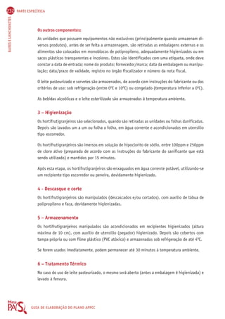 232 PARTE ESPECÍFICA 
BARES E LANCHONETES GUIA DE ELABORAÇÃO DO PLANO APPCC 
Os outros componentes: 
As unidades que possuem equipamentos não exclusivos (principalmente quando armazenam di-versos 
produtos), antes de ser feita a armazenagem, são retiradas as embalagens externas e os 
alimentos são colocados em monoblocos de polipropileno, adequadamente higienizados ou em 
sacos plásticos transparentes e incolores. Estes são identificados com uma etiqueta, onde deve 
constar a data de entrada; nome do produto; fornecedor/marca; data da embalagem ou manipu-lação; 
data/prazo de validade, registro no órgão fiscalizador e número da nota fiscal. 
O leite pasteurizado e sorvetes são armazenados, de acordo com instruções do fabricante ou dos 
critérios de uso: sob refrigeração (entre 0OC e 10OC) ou congelado (temperatura inferior a 0OC). 
As bebidas alcoólicas e o leite esterilizado são armazenados à temperatura ambiente. 
3 – Higienização 
Os hortifrutigranjeiros são selecionados, quando são retiradas as unidades ou folhas danificadas. 
Depois são lavados um a um ou folha a folha, em água corrente e acondicionados em utensílio 
tipo escorredor. 
Os hortifrutigranjeiros são imersos em solução de hipoclorito de sódio, entre 100ppm e 250ppm 
de cloro ativo (preparada de acordo com as instruções do fabricante do sanificante que está 
sendo utilizado) e mantidos por 15 minutos. 
Após esta etapa, os hortifrutigranjeiros são enxaguados em água corrente potável, utilizando-se 
um recipiente tipo escorredor ou peneira, devidamente higienizado. 
4 - Descasque e corte 
Os hortifrutigranjeiros são manipulados (descascados e/ou cortados), com auxílio de tábua de 
polipropileno e faca, devidamente higienizadas. 
5 – Armazenamento 
Os hortifrutigranjeiros manipulados são acondicionados em recipientes higienizados (altura 
máxima de 10 cm), com auxílio de utensílio (pegador) higienizado. Depois são cobertos com 
tampa própria ou com filme plástico (PVC atóxico) e armazenados sob refrigeração de até 4OC. 
Se forem usados imediatamente, podem permanecer até 30 minutos à temperatura ambiente. 
6 – Tratamento Térmico 
No caso do uso de leite pasteurizado, o mesmo será aberto (antes a embalagem é higienizada) e 
levado à fervura. 
 