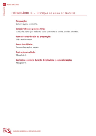240 PARTE ESPECÍFICA 
AMBULANTES GUIA DE ELABORAÇÃO DO PLANO APPCC 
FORMULÁRIO D – DESCRIÇÃO DO GRUPO DE PRODUTOS 
Preparação: 
Cachorro-quente com molho. 
Característica do produto final: 
Sanduíche pronto (pão e salsicha cozida com molho de tomate, cebola e pimentão). 
Forma de distribuição da preparação: 
Direta ao consumidor. 
Prazo de validade: 
Consumo logo após o preparo. 
Instruções do rótulo: 
Não aplicável. 
Controles especiais durante distribuição e comercialização: 
Não aplicável. 
 
