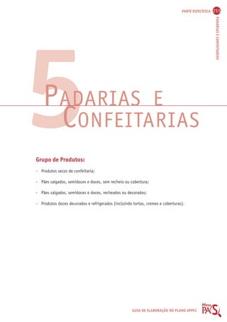 PARTE ESPECÍFICA 255 
PADARIAS E CONFEITARIAS 
PADARIAS E 
CONFEITARIAS 
GUIA DE ELABORAÇÃO DO PLANO APPCC 
5 
Grupo de Produtos: 
- Produtos secos de confeitaria; 
- Pães salgados, semidoces e doces, sem recheio ou cobertura; 
- Pães salgados, semidoces e doces, recheados ou decorados; 
- Produtos doces decorados e refrigerados (incluindo tortas, cremes e coberturas). 
 