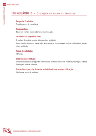 256 PARTE ESPECÍFICA 
PADARIAS E CONFEITARIAS GUIA DE ELABORAÇÃO DO PLANO APPCC 
FORMULÁRIO D – DESCRIÇÃO DO GRUPO DE PRODUTOS 
Grupo de Produtos: 
Produtos secos de confeitaria 
Preparações: 
Bolos sem recheio e sem cobertura, biscoitos, etc. 
Características do produto final: 
O produto deverá ser servido à temperatura ambiente. 
Forma de distribuição da preparação: A distribuição é realizada em vitrines ou balcões à tempe-ratura 
ambiente. 
Prazo de validade: 
48 horas. 
Instruções de rótulo: 
O rótulo deve conter as seguintes informações: nome do fabricante, nome da preparação, data de 
fabricação, data de validade. 
Controles especiais durante a distribuição e comercialização: 
Monitorizar prazo de validade. 
 