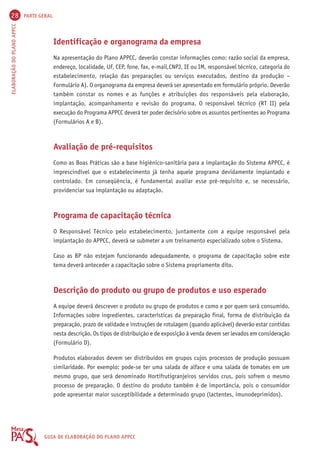 28 PARTE GERAL 
ELABORAÇÃO DO PLANO APPCC GUIA DE ELABORAÇÃO DO PLANO APPCC 
Identificação e organograma da empresa 
Na apresentação do Plano APPCC, deverão constar informações como: razão social da empresa, 
endereço, localidade, UF, CEP, fone, fax, e-mail,CNPJ, IE ou IM, responsável técnico, categoria do 
estabelecimento, relação das preparações ou serviços executados, destino da produção – 
Formulário A). O organograma da empresa deverá ser apresentado em formulário próprio. Deverão 
também constar os nomes e as funções e atribuições dos responsáveis pela elaboração, 
implantação, acompanhamento e revisão do programa. O responsável técnico (RT II) pela 
execução do Programa APPCC deverá ter poder decisório sobre os assuntos pertinentes ao Programa 
(Formulários A e B). 
Avaliação de pré-requisitos 
Como as Boas Práticas são a base higiênico-sanitária para a implantação do Sistema APPCC, é 
imprescindível que o estabelecimento já tenha aquele programa devidamente implantado e 
controlado. Em conseqüência, é fundamental avaliar esse pré-requisito e, se necessário, 
providenciar sua implantação ou adaptação. 
Programa de capacitação técnica 
O Responsável Técnico pelo estabelecimento, juntamente com a equipe responsável pela 
implantação do APPCC, deverá se submeter a um treinamento especializado sobre o Sistema. 
Caso as BP não estejam funcionando adequadamente, o programa de capacitação sobre este 
tema deverá anteceder a capacitação sobre o Sistema propriamente dito. 
Descrição do produto ou grupo de produtos e uso esperado 
A equipe deverá descrever o produto ou grupo de produtos e como e por quem será consumido. 
Informações sobre ingredientes, características da preparação final, forma de distribuição da 
preparação, prazo de validade e instruções de rotulagem (quando aplicável) deverão estar contidas 
nesta descrição. Os tipos de distribuição e de exposição à venda devem ser levados em consideração 
(Formulário D). 
Produtos elaborados devem ser distribuídos em grupos cujos processos de produção possuam 
similaridade. Por exemplo: pode-se ter uma salada de alface e uma salada de tomates em um 
mesmo grupo, que será denominado Hortifrutigranjeiros servidos crus, pois sofrem o mesmo 
processo de preparação. O destino do produto também é de importância, pois o consumidor 
pode apresentar maior susceptibilidade a determinado grupo (lactentes, imunodeprimidos). 
 