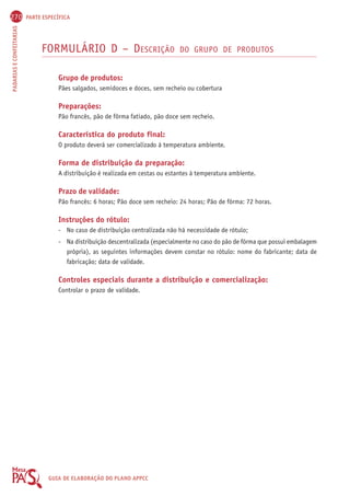 270 PARTE ESPECÍFICA 
PADARIAS E CONFEITARIAS GUIA DE ELABORAÇÃO DO PLANO APPCC 
FORMULÁRIO D – DESCRIÇÃO DO GRUPO DE PRODUTOS 
Grupo de produtos: 
Pães salgados, semidoces e doces, sem recheio ou cobertura 
Preparações: 
Pão francês, pão de fôrma fatiado, pão doce sem recheio. 
Característica do produto final: 
O produto deverá ser comercializado à temperatura ambiente. 
Forma de distribuição da preparação: 
A distribuição é realizada em cestas ou estantes à temperatura ambiente. 
Prazo de validade: 
Pão francês: 6 horas; Pão doce sem recheio: 24 horas; Pão de fôrma: 72 horas. 
Instruções do rótulo: 
- No caso de distribuição centralizada não há necessidade de rótulo; 
- Na distribuição descentralizada (especialmente no caso do pão de fôrma que possui embalagem 
própria), as seguintes informações devem constar no rótulo: nome do fabricante; data de 
fabricação; data de validade. 
Controles especiais durante a distribuição e comercialização: 
Controlar o prazo de validade. 
 