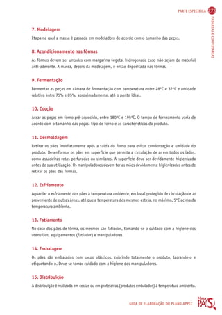 PARTE ESPECÍFICA 273 
PADARIAS E CONFEITARIAS 
7. Modelagem 
Etapa na qual a massa é passada em modeladora de acordo com o tamanho das peças. 
8. Acondicionamento nas fôrmas 
As fôrmas devem ser untadas com margarina vegetal hidrogenada caso não sejam de material 
anti-aderente. A massa, depois da modelagem, é então depositada nas fôrmas. 
9. Fermentação 
Fermentar as peças em câmara de fermentação com temperatura entre 28ºC e 32ºC e umidade 
relativa entre 75% e 85%, aproximadamente, até o ponto ideal. 
10. Cocção 
Assar as peças em forno pré-aquecido, entre 180ºC e 195ºC. O tempo de forneamento varia de 
acordo com o tamanho das peças, tipo de forno e as características do produto. 
11. Desmoldagem 
Retirar os pães imediatamente após a saída do forno para evitar condensação e umidade do 
produto. Desenformar os pães em superfície que permita a circulação de ar em todos os lados, 
como assadeiras retas perfuradas ou similares. A superfície deve ser devidamente higienizada 
antes de sua utilização. Os manipuladores devem ter as mãos devidamente higienizadas antes de 
retirar os pães das fôrmas. 
12. Esfriamento 
Aguardar o esfriamento dos pães à temperatura ambiente, em local protegido de circulação de ar 
proveniente de outras áreas, até que a temperatura dos mesmos esteja, no máximo, 5ºC acima da 
temperatura ambiente. 
13. Fatiamento 
No caso dos pães de fôrma, os mesmos são fatiados, tomando-se o cuidado com a higiene dos 
utensílios, equipamentos (fatiador) e manipuladores. 
14. Embalagem 
Os pães são embalados com sacos plásticos, cobrindo totalmente o produto, lacrando-o e 
etiquetando-o. Deve-se tomar cuidado com a higiene dos manipuladores. 
15. Distribuição 
A distribuição é realizada em cestas ou em prateleiras (produtos embalados) à temperatura ambiente. 
GUIA DE ELABORAÇÃO DO PLANO APPCC 
 