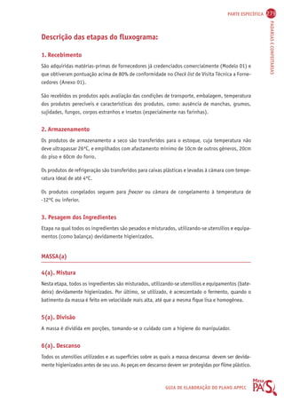 PARTE ESPECÍFICA 279 
PADARIAS E CONFEITARIAS 
GUIA DE ELABORAÇÃO DO PLANO APPCC 
Descrição das etapas do fluxograma: 
1. Recebimento 
São adquiridas matérias-primas de fornecedores já credenciados comercialmente (Modelo 01) e 
que obtiveram pontuação acima de 80% de conformidade no Check list de Visita Técnica a Forne-cedores 
(Anexo 01). 
São recebidos os produtos após avaliação das condições de transporte, embalagem, temperatura 
dos produtos perecíveis e características dos produtos, como: ausência de manchas, grumos, 
sujidades, fungos, corpos estranhos e insetos (especialmente nas farinhas). 
2. Armazenamento 
Os produtos de armazenamento a seco são transferidos para o estoque, cuja temperatura não 
deve ultrapassar 26ºC, e empilhados com afastamento mínimo de 10cm de outros gêneros, 20cm 
do piso e 60cm do forro. 
Os produtos de refrigeração são transferidos para caixas plásticas e levadas à câmara com tempe-ratura 
ideal de até 4ºC. 
Os produtos congelados seguem para freezer ou câmara de congelamento à temperatura de 
-12ºC ou inferior. 
3. Pesagem dos Ingredientes 
Etapa na qual todos os ingredientes são pesados e misturados, utilizando-se utensílios e equipa-mentos 
(como balança) devidamente higienizados. 
MASSA(a) 
4(a). Mistura 
Nesta etapa, todos os ingredientes são misturados, utilizando-se utensílios e equipamentos (bate-deira) 
devidamente higienizados. Por último, se utilizado, é acrescentado o fermento, quando o 
batimento da massa é feito em velocidade mais alta, até que a mesma fique lisa e homogênea. 
5(a). Divisão 
A massa é dividida em porções, tomando-se o cuidado com a higiene do manipulador. 
6(a). Descanso 
Todos os utensílios utilizados e as superfícies sobre as quais a massa descansa devem ser devida-mente 
higienizados antes de seu uso. As peças em descanso devem ser protegidas por filme plástico. 
 