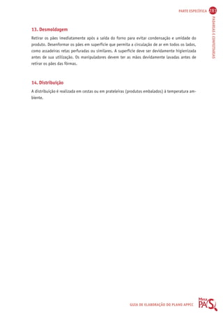 PARTE ESPECÍFICA 281 
PADARIAS E CONFEITARIAS 
13. Desmoldagem 
Retirar os pães imediatamente após a saída do forno para evitar condensação e umidade do 
produto. Desenformar os pães em superfície que permita a circulação de ar em todos os lados, 
como assadeiras retas perfuradas ou similares. A superfície deve ser devidamente higienizada 
antes de sua utilização. Os manipuladores devem ter as mãos devidamente lavadas antes de 
retirar os pães das fôrmas. 
14. Distribuição 
A distribuição é realizada em cestas ou em prateleiras (produtos embalados) à temperatura am-biente. 
GUIA DE ELABORAÇÃO DO PLANO APPCC 
 