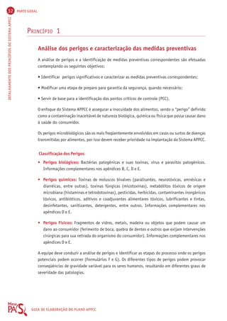 32 PARTE GERAL 
DETALHAMENTO DOS PRINCÍPIOS DO SISTEMA APPCC GUIA DE ELABORAÇÃO DO PLANO APPCC 
PRINCÍPIO 1 
Análise dos perigos e caracterização das medidas preventivas 
A análise de perigos e a identificação de medidas preventivas correspondentes são efetuadas 
contemplando os seguintes objetivos: 
• Identificar perigos significativos e caracterizar as medidas preventivas correspondentes; 
• Modificar uma etapa de preparo para garantia da segurança, quando necessário; 
• Servir de base para a identificação dos pontos críticos de controle (PCC). 
O enfoque do Sistema APPCC é assegurar a inocuidade dos alimentos, sendo o “perigo” definido 
como a contaminação inaceitável de natureza biológica, química ou física que possa causar dano 
à saúde do consumidor. 
Os perigos microbiológicos são os mais freqüentemente envolvidos em casos ou surtos de doenças 
transmitidas por alimentos, por isso devem receber prioridade na implantação do Sistema APPCC. 
Classificação dos Perigos: 
• Perigos biológicos: Bactérias patogênicas e suas toxinas, vírus e parasitos patogênicos. 
Informações complementares nos apêndices B, C, D e E. 
• Perigos químicos: Toxinas de moluscos bivalves (paralisantes, neurotóxicas, amnésicas e 
diarréicas, entre outras), toxinas fúngicas (micotoxinas), metabólitos tóxicos de origem 
microbiana (histaminas e tetrodotoxinas), pesticidas, herbicidas, contaminantes inorgânicos 
tóxicos, antibióticos, aditivos e coadjuvantes alimentares tóxicos, lubrificantes e tintas, 
desinfetantes, sanitizantes, detergentes, entre outros. Informações complementares nos 
apêndices D e E. 
• Perigos Físicos: Fragmentos de vidros, metais, madeira ou objetos que podem causar um 
dano ao consumidor (ferimento de boca, quebra de dentes e outros que exijam intervenções 
cirúrgicas para sua retirada do organismo do consumidor). Informações complementares nos 
apêndices D e E. 
A equipe deve conduzir a análise de perigos e identificar as etapas do processo onde os perigos 
potenciais podem ocorrer (Formulários F e G). Os diferentes tipos de perigos podem provocar 
conseqüências de gravidade variável para os seres humanos, resultando em diferentes graus de 
severidade das patologias. 
 