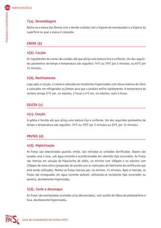 288 PARTE ESPECÍFICA 
PADARIAS E CONFEITARIAS GUIA DE ELABORAÇÃO DO PLANO APPCC 
7(a). Desmoldagem 
Retira-se a massa das fôrmas com o devido cuidado com a higiene do manipulador e a higiene da 
superfície na qual a massa é colocada. 
CREME (b) 
4(b). Cocção 
Os ingredientes do creme são cozidos até que atinja uma textura lisa e uniforme. Um dos seguin-tes 
parâmetros de tempo e temperatura são seguidos: 74ºC ou 70ºC por 2 minutos, ou 65ºC por 
15 minutos. 
5(b). Resfriamento 
Logo após a cocção, o creme é colocado em recipientes higienizados com altura máxima de 10cm 
e colocados em refrigerador ou freezer para que o produto resfrie rapidamente. A temperatura do 
recheio atinge 21ºC em, no máximo, 2 horas e 4ºC em, no máximo, mais 6 horas. 
GELÉIA (c) 
4(c). Cocção 
A geléia é fervida até que atinja uma textura lisa e uniforme. Um dos seguintes parâmetros de 
tempo e temperatura são seguidos: 74ºC ou 70ºC por 2 minutos ou 65ºC por 15 minutos. 
FRUTAS (d) 
4(d). Higienização 
As frutas são selecionadas quando, então, são retiradas as unidades danificadas. Depois são 
lavadas uma a uma, sob água corrente e acondicionadas em utensílio tipo escorredor. As frutas 
são imersas em solução de hipoclorito de sódio, no mínimo com 100ppm e no máximo com 
250ppm de cloro ativo (preparado de acordo com as instruções do fabricante do sanificante que 
está sendo utilizado). Manter as frutas imersas por, no mínimo, 15 minutos. Após a imersão, as 
frutas são enxaguadas em água corrente potável, utilizando-se recipiente tipo escorredor ou 
peneira, devidamente higienizado. 
5(d). Corte e descasque 
As frutas são manipuladas (cortadas e/ou descascadas), com auxílio de tábua de polipropileno e 
faca, devidamente higienizados. 
 