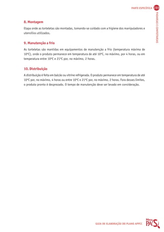 PARTE ESPECÍFICA 289 
PADARIAS E CONFEITARIAS 
8. Montagem 
Etapa onde as torteletas são montadas, tomando-se cuidado com a higiene dos manipuladores e 
utensílios utilizados. 
9. Manutenção a frio 
As torteletas são mantidas em equipamentos de manutenção a frio (temperatura máxima de 
10ºC), onde o produto permanece em temperatura de até 10ºC, no máximo, por 4 horas, ou em 
temperatura entre 10ºC e 21ºC por, no máximo, 2 horas. 
10. Distribuição 
A distribuição é feita em balcão ou vitrine refrigerada. O produto permanece em temperatura de até 
10ºC por, no máximo, 4 horas ou entre 10ºC e 21ºC por, no máximo, 2 horas. Fora desses limites, 
o produto pronto é desprezado. O tempo de manutenção deve ser levado em consideração. 
GUIA DE ELABORAÇÃO DO PLANO APPCC 
 
