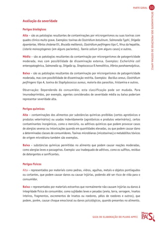 PARTE GERAL 33 
DETALHAMENTO DOS PRINCÍPIOS DO SISTEMA APPCC 
GUIA DE ELABORAÇÃO DO PLANO APPCC 
Avaliação da severidade 
Perigos biológicos 
Alta – são as patologias resultantes de contaminações por microrganismos ou suas toxinas com 
quadro clínico muito grave. Exemplos: toxinas de Clostridium botulinum, Salmonella Typhi, Shigella 
dysenteriae, Víbrios cholerae O1, Brucella melitensis, Clostridium perfringens tipo C, Vírus da hepatite, 
Listeria monocytogenes (em alguns pacientes), Taenia solium (em alguns casos) e outros. 
Média – são as patologias resultantes da contaminação por microrganismos de patogenicidade 
moderada, mas com possibilidade de disseminação extensa. Exemplos: Escherichia coli 
enteropatogênica, Salmonella sp, Shigella sp, Streptococcus ß hemolítico, Víbrios parahaemolyticus. 
Baixa – são as patologias resultantes da contaminação por microrganismos de patogenicidade 
moderada, mas com possibilidade de disseminação restrita. Exemplos: Bacillus cereus, Clostridium 
perfringens tipo A, toxina do Staphylococcus aureus, maioria dos parasitos, histamina e outros. 
Observação: Dependendo do consumidor, esta classificação pode ser mudada. Para 
imunodeprimidos, por exemplo, agentes considerados de severidade média ou baixa poderiam 
representar severidade alta. 
Perigos químicos 
Alta – contaminações dos alimentos por substâncias químicas proibidas (certos agrotóxicos e 
produtos veterinários) ou usadas indevidamente (agrotóxicos e produtos veterinários), certos 
contaminantes inorgânicos, como o mercúrio, ou aditivos químicos que podem provocar casos 
de alergias severas ou intoxicações quando em quantidades elevadas, ou que podem causar dano 
a determinadas classes de consumidores. Toxinas microbianas (micotoxinas) e metabólitos tóxicos 
de origem microbiana também são exemplos. 
Baixa – substâncias químicas permitidas no alimento que podem causar reações moderadas, 
como alergias leves e passageiras. Exemplo: uso inadequado de aditivos, como os sulfitos, resíduo 
de detergentes e sanificantes. 
Perigos físicos 
Alta – representados por materiais como pedras, vidros, agulhas, metais e objetos pontiagudos 
ou cortantes, que podem causar danos ou causar injúrias, podendo até ser risco de vida para o 
consumidor. 
Baixa – representados por materiais estranhos que normalmente não causam injúrias ou danos à 
integridade física do consumidor, como sujidades leves e pesadas (areia, terra, serragem, insetos 
inteiros, fragmentos, excrementos de insetos ou roedores, pêlos de roedores e outros), que 
podem, porém, causar choque emocional ou danos psicológicos, quando presentes no alimento. 
 