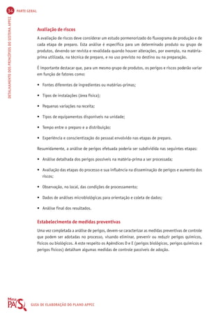 34 PARTE GERAL 
DETALHAMENTO DOS PRINCÍPIOS DO SISTEMA APPCC GUIA DE ELABORAÇÃO DO PLANO APPCC 
Avaliação de riscos 
A avaliação de riscos deve considerar um estudo pormenorizado do fluxograma de produção e de 
cada etapa de preparo. Esta análise é específica para um determinado produto ou grupo de 
produtos, devendo ser revista e revalidada quando houver alterações, por exemplo, na matéria-prima 
utilizada, na técnica de preparo, e no uso previsto no destino ou na preparação. 
É importante destacar que, para um mesmo grupo de produtos, os perigos e riscos poderão variar 
em função de fatores como: 
• Fontes diferentes de ingredientes ou matérias-primas; 
• Tipos de instalações (área física); 
• Pequenas variações na receita; 
• Tipos de equipamentos disponíveis na unidade; 
• Tempo entre o preparo e a distribuição; 
• Experiência e conscientização do pessoal envolvido nas etapas de preparo. 
Resumidamente, a análise de perigos efetuada poderia ser subdividida nas seguintes etapas: 
• Análise detalhada dos perigos possíveis na matéria-prima a ser processada; 
• Avaliação das etapas do processo e sua influência na disseminação de perigos e aumento dos 
riscos; 
• Observação, no local, das condições de processamento; 
• Dados de análises microbiológicas para orientação e coleta de dados; 
• Análise final dos resultados. 
Estabelecimento de medidas preventivas 
Uma vez completada a análise de perigos, devem-se caracterizar as medidas preventivas de controle 
que podem ser adotadas no processo, visando eliminar, prevenir ou reduzir perigos químicos, 
físicos ou biológicos. A este respeito os Apêndices D e E (perigos biológicos, perigos químicos e 
perigos físicos) detalham algumas medidas de controle passíveis de adoção. 
 