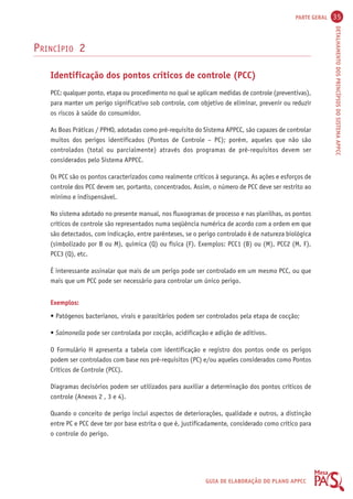 PARTE GERAL 35 
DETALHAMENTO DOS PRINCÍPIOS DO SISTEMA APPCC 
GUIA DE ELABORAÇÃO DO PLANO APPCC 
PRINCÍPIO 2 
Identificação dos pontos críticos de controle (PCC) 
PCC: qualquer ponto, etapa ou procedimento no qual se aplicam medidas de controle (preventivas), 
para manter um perigo significativo sob controle, com objetivo de eliminar, prevenir ou reduzir 
os riscos à saúde do consumidor. 
As Boas Práticas / PPHO, adotadas como pré-requisito do Sistema APPCC, são capazes de controlar 
muitos dos perigos identificados (Pontos de Controle – PC); porém, aqueles que não são 
controlados (total ou parcialmente) através dos programas de pré-requisitos devem ser 
considerados pelo Sistema APPCC. 
Os PCC são os pontos caracterizados como realmente críticos à segurança. As ações e esforços de 
controle dos PCC devem ser, portanto, concentrados. Assim, o número de PCC deve ser restrito ao 
mínimo e indispensável. 
No sistema adotado no presente manual, nos fluxogramas de processo e nas planilhas, os pontos 
críticos de controle são representados numa seqüência numérica de acordo com a ordem em que 
são detectados, com indicação, entre parênteses, se o perigo controlado é de natureza biológica 
(simbolizado por B ou M), química (Q) ou física (F). Exemplos: PCC1 (B) ou (M), PCC2 (M, F), 
PCC3 (Q), etc. 
É interessante assinalar que mais de um perigo pode ser controlado em um mesmo PCC, ou que 
mais que um PCC pode ser necessário para controlar um único perigo. 
Exemplos: 
• Patógenos bacterianos, virais e parasitários podem ser controlados pela etapa de cocção; 
• Salmonella pode ser controlada por cocção, acidificação e adição de aditivos. 
O Formulário H apresenta a tabela com identificação e registro dos pontos onde os perigos 
podem ser controlados com base nos pré-requisitos (PC) e/ou aqueles considerados como Pontos 
Críticos de Controle (PCC). 
Diagramas decisórios podem ser utilizados para auxiliar a determinação dos pontos críticos de 
controle (Anexos 2 , 3 e 4). 
Quando o conceito de perigo inclui aspectos de deteriorações, qualidade e outros, a distinção 
entre PC e PCC deve ter por base estrita o que é, justificadamente, considerado como crítico para 
o controle do perigo. 
 