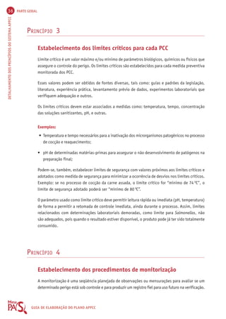 36 PARTE GERAL 
DETALHAMENTO DOS PRINCÍPIOS DO SISTEMA APPCC GUIA DE ELABORAÇÃO DO PLANO APPCC 
PRINCÍPIO 3 
Estabelecimento dos limites críticos para cada PCC 
Limite crítico é um valor máximo e/ou mínimo de parâmetros biológicos, químicos ou físicos que 
assegure o controle do perigo. Os limites críticos são estabelecidos para cada medida preventiva 
monitorada dos PCC. 
Esses valores podem ser obtidos de fontes diversas, tais como: guias e padrões da legislação, 
literatura, experiência prática, levantamento prévio de dados, experimentos laboratoriais que 
verifiquem adequação e outros. 
Os limites críticos devem estar associados a medidas como: temperatura, tempo, concentração 
das soluções sanitizantes, pH, e outras. 
Exemplos: 
• Temperatura e tempo necessários para a inativação dos microrganismos patogênicos no processo 
de cocção e reaquecimento; 
• pH de determinadas matérias-primas para assegurar o não desenvolvimento de patógenos na 
preparação final; 
Podem-se, também, estabelecer limites de segurança com valores próximos aos limites críticos e 
adotados como medida de segurança para minimizar a ocorrência de desvios nos limites críticos. 
Exemplo: se no processo de cocção da carne assada, o limite crítico for “mínimo de 74 OC”, o 
limite de segurança adotado poderá ser “mínimo de 80 OC”. 
O parâmetro usado como limite crítico deve permitir leitura rápida ou imediata (pH, temperatura) 
de forma a permitir a retomada de controle imediata, ainda durante o processo. Assim, limites 
relacionados com determinações laboratoriais demoradas, como limite para Salmonellas, não 
são adequados, pois quando o resultado estiver disponível, o produto pode já ter sido totalmente 
consumido. 
PRINCÍPIO 4 
Estabelecimento dos procedimentos de monitorização 
A monitorização é uma seqüência planejada de observações ou mensurações para avaliar se um 
determinado perigo está sob controle e para produzir um registro fiel para uso futuro na verificação. 
 