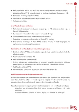 PARTE GERAL 41 
DETALHAMENTO DOS PRINCÍPIOS DO SISTEMA APPCC 
• Revisão de limites críticos para verificar se eles estão adequados ao controle dos perigos; 
• Validação do Plano APPCC, incluindo revisão no local e verificação dos fluxogramas e PCC; 
• Revisão das modificações do Plano APPCC; 
• Calibração de instrumentos de medições de variáveis críticas; 
• Avaliação de registros. 
A verificação deve ser conduzida: 
• Rotineiramente ou aleatoriamente, para assegurar que os PCC estão sob controle e que o 
GUIA DE ELABORAÇÃO DO PLANO APPCC 
Plano APPCC é cumprido; 
• Quando os alimentos estão implicados como veículos de doenças; 
• Quando há eventuais dúvidas sobre a segurança do alimento; 
• Para validar as mudanças implementadas no Plano APPCC original; 
• Para validar a modificação do Plano APPCC devido a mudança no modo de preparo, no 
equipamento, nas matérias-primas, e outras. 
Os relatórios de verificação devem incluir informações sobre: 
• Existência do Plano APPCC e identificação dos responsáveis por sua administração, implantação 
e implementação; 
• Registros de monitorização dos PCC; 
• Não-conformidades e ações corretivas; 
• Análises laboratoriais microbiológicas, ou sensoriais completas, de amostras coletadas 
aleatoriamente ou programadas, para verificação de que os PCC estão sob controle; 
• Modificações do Plano APPCC; 
• Treinamento dos funcionários responsáveis pela monitorização dos PCC. 
Consolidação do Plano APPCC (Resumo do Plano) 
O Formulário J apresenta um modelo de resumo com identificação dos perigos, dos pontos críticos 
de controle, dos limites críticos e limites de segurança, dos procedimentos de monitorização, das 
ações corretivas, dos procedimentos de registro e dos sistemas de verificação. 
Nota: Quando se elabora o plano, primeiro é estabelecido como será a verificação para depois 
estabelecer suas formas de registro. Neste caso, o princípio de verificação é o 6º e o de 
registro é o 7º. 
Quando se estabelece o resumo do plano o registro é citado antes da verificação. 
 