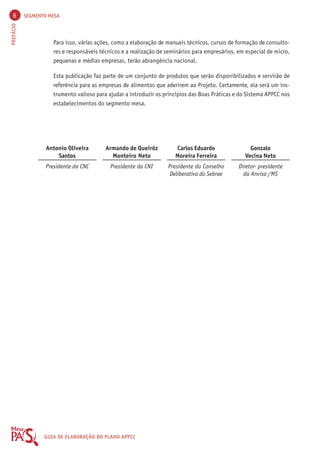 6 SEGMENTO MESA 
PREFÁCIO GUIA DE ELABORAÇÃO DO PLANO APPCC 
Para isso, várias ações, como a elaboração de manuais técnicos, cursos de formação de consulto-res 
e responsáveis técnicos e a realização de seminários para empresários, em especial de micro, 
Esta publicação faz parte de um conjunto de produtos que serão disponibilizados e servirão de 
referência para as empresas de alimentos que aderirem ao Projeto. Certamente, ela será um ins-trumento 
valioso para ajudar a introduzir os princípios das Boas Práticas e do Sistema APPCC nos 
Gonzalo 
Vecina Neto 
Diretor- presidente 
da Anvisa /MS 
pequenas e médias empresas, terão abrangência nacional. 
Armando de Queiróz 
Monteiro Neto 
Presidente da CNI 
Antonio Oliveira 
Santos 
Presidente da CNC 
Carlos Eduardo 
Moreira Ferreira 
Presidente do Conselho 
Deliberativo do Sebrae 
estabelecimentos do segmento mesa. 
 