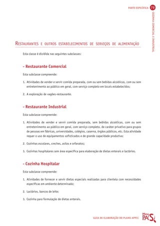 PARTE ESPECÍFICA 79 
COZINHA COMERCIAL E INDUSTRIAL 
RESTAURANTES E OUTROS ESTABELECIMENTOS DE SERVIÇOS DE ALIMENTAÇÃO 
GUIA DE ELABORAÇÃO DO PLANO APPCC 
Esta classe é dividida nas seguintes subclasses: 
- Restaurante Comercial 
Esta subclasse compreende: 
1. Atividades de vender e servir comida preparada, com ou sem bebidas alcoólicas, com ou sem 
entretenimento ao público em geral, com serviço completo em locais estabelecidos; 
2. A exploração de vagões-restaurante. 
- Restaurante Industrial 
Esta subclasse compreende: 
1. Atividades de vender e servir comida preparada, sem bebidas alcoólicas, com ou sem 
entretenimento ao público em geral, com serviço completo, de caráter privativo para grupos 
de pessoas em fábricas, universidades, colégios, caserna, órgãos públicos, etc. Esta atividade 
requer o uso de equipamentos sofisticados e de grande capacidade produtiva; 
2. Cozinhas escolares, creches, asilos e orfanatos; 
3. Cozinhas hospitalares sem área específica para elaboração de dietas enterais e lactários. 
- Cozinha Hospitalar 
Esta subclasse compreende: 
1. Atividades de fornecer e servir dietas especiais realizadas para clientela com necessidades 
específicas em ambiente determinado; 
2. Lactários, bancos de leite; 
3. Cozinha para formulação de dietas enterais. 
 