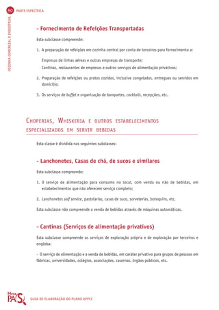 80 PARTE ESPECÍFICA 
COZINHA COMERCIAL E INDUSTRIAL GUIA DE ELABORAÇÃO DO PLANO APPCC 
- Fornecimento de Refeições Transportadas 
Esta subclasse compreende: 
1. A preparação de refeições em cozinha central por conta de terceiros para fornecimento a: 
Empresas de linhas aéreas e outras empresas de transporte; 
Cantinas, restaurantes de empresas e outros serviços de alimentação privativos; 
2. Preparação de refeições ou pratos cozidos, inclusive congelados, entregues ou servidos em 
domicílio; 
3. Os serviços de buffet e organização de banquetes, cocktails, recepções, etc. 
CHOPERIAS, WHISKERIA E OUTROS ESTABELECIMENTOS 
ESPECIALIZADOS EM SERVIR BEBIDAS 
Esta classe é dividida nas seguintes subclasses: 
- Lanchonetes, Casas de chá, de sucos e similares 
Esta subclasse compreende: 
1. O serviço de alimentação para consumo no local, com venda ou não de bebidas, em 
estabelecimentos que não oferecem serviço completo; 
2. Lanchonetes self service, pastelarias, casas de suco, sorveterias, botequins, etc. 
Esta subclasse não compreende a venda de bebidas através de máquinas automáticas. 
- Cantinas (Serviços de alimentação privativos) 
Esta subclasse compreende os serviços de exploração própria e de exploração por terceiros e 
engloba: 
- O serviço de alimentação e a venda de bebidas, em caráter privativo para grupos de pessoas em 
fábricas, universidades, colégios, associações, casernas, órgãos públicos, etc. 
 
