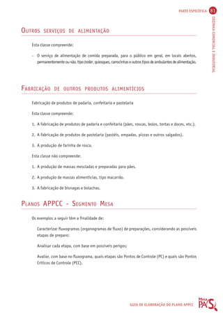 PARTE ESPECÍFICA 81 
COZINHA COMERCIAL E INDUSTRIAL 
GUIA DE ELABORAÇÃO DO PLANO APPCC 
OUTROS SERVIÇOS DE ALIMENTAÇÃO 
Esta classe compreende: 
- O serviço de alimentação de comida preparada, para o público em geral, em locais abertos, 
permanentemente ou não, tipo trailer, quiosques, carrocinhas e outros tipos de ambulantes de alimentação. 
FABRICAÇÃO DE OUTROS PRODUTOS ALIMENTÍCIOS 
Fabricação de produtos de padaria, confeitaria e pastelaria 
Esta classe compreende: 
1. A fabricação de produtos de padaria e confeitaria (pães, roscas, bolos, tortas e doces, etc.). 
2. A fabricação de produtos de pastelaria (pastéis, empadas, pizzas e outros salgados). 
3. A produção de farinha de rosca. 
Esta classe não compreende: 
1. A produção de massas mescladas e preparadas para pães. 
2. A produção de massas alimentícias, tipo macarrão. 
3. A fabricação de bisnagas e bolachas. 
PLANOS APPCC - SEGMENTO MESA 
Os exemplos a seguir têm a finalidade de: 
Caracterizar fluxogramas (organogramas de fluxo) de preparações, considerando as possíveis 
etapas de preparo; 
Analisar cada etapa, com base em possíveis perigos; 
Avaliar, com base no fluxograma, quais etapas são Pontos de Controle (PC) e quais são Pontos 
Críticos de Controle (PCC). 
 