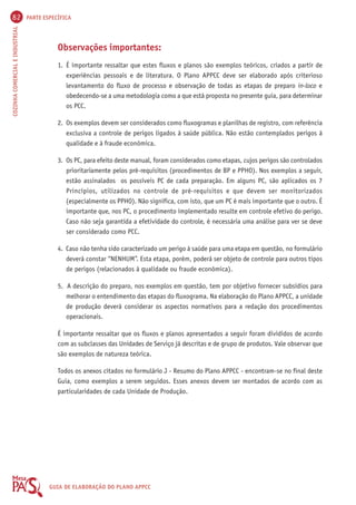 82 PARTE ESPECÍFICA 
COZINHA COMERCIAL E INDUSTRIAL GUIA DE ELABORAÇÃO DO PLANO APPCC 
Observações importantes: 
1. É importante ressaltar que estes fluxos e planos são exemplos teóricos, criados a partir de 
experiências pessoais e de literatura. O Plano APPCC deve ser elaborado após criterioso 
levantamento do fluxo de processo e observação de todas as etapas de preparo in-loco e 
obedecendo-se a uma metodologia como a que está proposta no presente guia, para determinar 
os PCC. 
2. Os exemplos devem ser considerados como fluxogramas e planilhas de registro, com referência 
exclusiva a controle de perigos ligados à saúde pública. Não estão contemplados perigos à 
qualidade e à fraude econômica. 
3. Os PC, para efeito deste manual, foram considerados como etapas, cujos perigos são controlados 
prioritariamente pelos pré-requisitos (procedimentos de BP e PPHO). Nos exemplos a seguir, 
estão assinalados os possíveis PC de cada preparação. Em alguns PC, são aplicados os 7 
Princípios, utilizados no controle de pré-requisitos e que devem ser monitorizados 
(especialmente os PPHO). Não significa, com isto, que um PC é mais importante que o outro. É 
importante que, nos PC, o procedimento implementado resulte em controle efetivo do perigo. 
Caso não seja garantida a efetividade do controle, é necessária uma análise para ver se deve 
ser considerado como PCC. 
4. Caso não tenha sido caracterizado um perigo à saúde para uma etapa em questão, no formulário 
deverá constar “NENHUM”. Esta etapa, porém, poderá ser objeto de controle para outros tipos 
de perigos (relacionados à qualidade ou fraude econômica). 
5. A descrição do preparo, nos exemplos em questão, tem por objetivo fornecer subsídios para 
melhorar o entendimento das etapas do fluxograma. Na elaboração do Plano APPCC, a unidade 
de produção deverá considerar os aspectos normativos para a redação dos procedimentos 
operacionais. 
É importante ressaltar que os fluxos e planos apresentados a seguir foram divididos de acordo 
com as subclasses das Unidades de Serviço já descritas e de grupo de produtos. Vale observar que 
são exemplos de natureza teórica. 
Todos os anexos citados no formulário J - Resumo do Plano APPCC - encontram-se no final deste 
Guia, como exemplos a serem seguidos. Esses anexos devem ser montados de acordo com as 
particularidades de cada Unidade de Produção. 
 