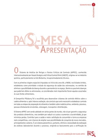 SEGMENTO MESA 7 
APRESENTAÇÃO 
-----MMMMMEEEEESSSSSAAAAA 
APRESENTAÇÃO 
O Sistema de Análise de Perigos e Pontos Críticos de Controle (APPCC), conhecido 
internacionalmente por Hazard Analysis and Critical Control Point (HACCP), originou-se na indústria 
química, particularmente na Grã-Bretanha, há aproximadamente 50 anos. 
Com as primeiras viagens espaciais tripuladas no início dos anos 60, a NASA, nos Estados Unidos, 
estabeleceu como prioridade o estudo da segurança da saúde dos astronautas, no sentido de 
eliminar a possibilidade de doença durante a permanência no espaço. Dentre as possíveis doenças 
que poderiam afetar os astronautas, as consideradas mais importantes foram aquelas associadas 
às suas fontes alimentares. 
A Companhia Pillsburry foi a escolhida para desenvolver sistemas de controle efetivo sobre a 
cadeia alimentar e, após intensa avaliação, ela concluiu que seria necessário estabelecer controle 
em todas as etapas de preparação do alimento e também sobre matéria-prima, ambiente, processo, 
pessoas diretamente envolvidas, estocagem, transporte e distribuição. 
O Sistema APPCC vem sendo adotado em várias partes do mundo, não só por garantir a segurança 
dos produtos alimentícios, mas também por reduzir os custos e aumentar a lucratividade, já que 
minimiza perdas. Contribui para a saúde e maior satisfação do consumidor e torna as empresas 
mais competitivas, com chances de ampliar suas possibilidades de conquista de novos mercados, 
principalmente o externo. É um sistema preventivo e, portanto, diminui a necessidade da realização 
de análises laboratoriais durante o processo, exigindo-as basicamente para a verificação do 
GUIA DE ELABORAÇÃO DO PLANO APPCC 
 