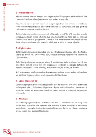 86 PARTE ESPECÍFICA 
COZINHA COMERCIAL E INDUSTRIAL GUIA DE ELABORAÇÃO DO PLANO APPCC 
2 – Armazenamento 
Nas unidades que possuem área para pré-lavagem: os hortifrutigranjeiros são transferidos para 
caixas plásticas fenestradas e jateadas com água potável, sob pressão. 
Nas unidades que não possuem área de pré-lavagem: após terem sido retiradas as unidades ou 
folhas visivelmente defeituosas, os hortifrutigranjeiros são transferidos para sacos plásticos 
transparentes e incolores ou caixas plásticas. 
Os hortifrutigranjeiros são armazenados sob refrigeração, entre 8OC e 10OC (quando a unidade 
tem equipamentos em número suficiente) ou à temperatura ambiente. Neste caso, são utilizadas 
somente caixas plásticas, que permitem a circulação de ar. As caixas são mantidas sobre estrados 
fenestrados ou empilhadas sobre uma caixa plástica vazia, em local livre de sujidades. 
3 – Higienização 
Os hortifrutigranjeiros são selecionados, onde são retiradas as unidades ou folhas danificadas. 
Depois são lavados um a um ou folha a folha, em água corrente e acondicionados em utensílio 
tipo escorredor. 
Os hortifrutigranjeiros são imersos em solução de hipoclorito de sódio, no mínimo com 100 ppm 
e no máximo com 250 ppm de cloro ativo (preparada de acordo com as instruções do fabricante 
do sanitizante que está sendo utilizado). Manter imerso por, no mínimo, 15 minutos. 
Após esta etapa, os hortifrutigranjeiros são enxaguados em água corrente potável, utilizando-se 
um recipiente tipo escorredor ou peneira, devidamente higienizado. 
4 - Corte, descasque, etc 
Os hortifrutigranjeiros são manipulados (cortados e/ou descascados), com auxílio de tábua de 
polipropileno e faca, devidamente higienizadas. Alguns hortifrutigranjeiros, tipo cenoura e 
beterraba, podem ser ralados, com auxílio de ralador manual ou industrial, devidamente 
higienizado. 
5 – Montagem 
Os hortifrutigranjeiros inteiros, cortados ou ralados são acondicionados em recipientes 
higienizados (tipo cuba inox, travessa inox, cumbuca plástica individual ou embalagem 
aluminizada), com auxílio de utensílio (pegador) higienizado. Depois são cobertos com tampa 
própria ou com filme plástico (PVC atóxico). 
 