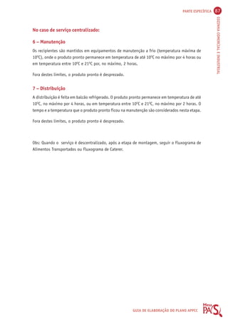 PARTE ESPECÍFICA 87 
COZINHA COMERCIAL E INDUSTRIAL 
No caso de serviço centralizado: 
6 – Manutenção 
Os recipientes são mantidos em equipamentos de manutenção a frio (temperatura máxima de 
10OC), onde o produto pronto permanece em temperatura de até 10OC no máximo por 4 horas ou 
em temperatura entre 10OC e 21OC por, no máximo, 2 horas. 
GUIA DE ELABORAÇÃO DO PLANO APPCC 
Fora destes limites, o produto pronto é desprezado. 
7 – Distribuição 
A distribuição é feita em balcão refrigerado. O produto pronto permanece em temperatura de até 
10OC, no máximo por 4 horas, ou em temperatura entre 10OC e 21OC, no máximo por 2 horas. O 
tempo e a temperatura que o produto pronto ficou na manutenção são considerados nesta etapa. 
Fora destes limites, o produto pronto é desprezado. 
Obs: Quando o serviço é descentralizado, após a etapa de montagem, seguir o Fluxograma de 
Alimentos Transportados ou Fluxograma de Caterer. 
 