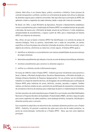 8 SEGMENTO MESA 
APRESENTAÇÃO GUIA DE ELABORAÇÃO DO PLANO APPCC 
sistema. Além disso, é um sistema lógico, prático, econômico e dinâmico. Como processo de 
controle transparente e confiável, constitui-se na ferramenta de gestão mais eficaz na obtenção 
de alimentos seguros para a saúde do consumidor. Vale aqui dizer que os princípios do APPCC são 
aplicáveis a todos os segmentos da cadeia alimentar, desde o campo até à mesa do consumidor. 
No Brasil, em 1993, o atual Ministério da Agricultura, Pecuária e Abastecimento estabeleceu 
normas e procedimentos para a implantação do Sistema APPCC nos estabelecimentos de pescados 
e derivados. No mesmo ano, o Ministério da Saúde, através de sua Portaria n.º1.428, estabeleceu 
obrigatoriedade de procedimentos, a vigorar a partir de 1994, para a implantação do Sistema 
APPCC nas indústrias de alimentos. 
Mas, afinal, em que se baseia o Sistema APPCC? Na identificação e no controle de perigos de 
natureza biológica, física ou química, relacionados com a saúde do consumidor, em pontos 
específicos no fluxo de preparo dos alimentos (chamados de pontos críticos de controle), com o 
objetivo de evitá-los, eliminá-los ou reduzi-los a níveis seguros. O Sistema APPCC ajuda a: 
• identificar os alimentos e os procedimentos com maiores probabilidades de provocar doenças 
de origem alimentar; 
• desenvolver procedimentos que reduzam o risco de um surto de doença transmitida por alimentos; 
• monitorar procedimentos para conservar os alimentos seguros e 
• verificar se o alimento servido é efetivamente seguro. 
Em março de 1998 foi criado o Projeto APPCC - Indústria que teve inicialmente como parceiros o 
Senai, o Sebrae, o Ministério da Agricultura, Pecuária e Abastecimento, o Ministério da Saúde, e a 
Embrapa (Empresa Brasileira de Pesquisas Agropecuárias). Em seu primeiro ano de atividades, 
trabalhou na criação de materiais técnicos, de divulgação e de sensibilização para a utilização do 
Sistema APPCC pelas indústrias de carnes, laticínios, sorvetes, pescados e vegetais. Também 
realizou, em diversos estados do país, seminários de sensibilização de empresários e treinamentos 
de consultores e técnicos de empresas para a elaboração do plano e a implementação do Sistema. 
Um fato marcante e de muita importância para o Projeto foi a sua inclusão como Meta Mobilizadora 
Nacional no Programa Brasileiro de Qualidade e Produtividade (PBQP), abrindo o leque de ações 
para outros segmentos da cadeia produtiva, como produção primária, transporte, distribuição e 
alimentos prontos para o consumo. 
Com a experiência adquirida e em decorrência dos resultados altamente positivos com o Projeto 
APPCC - Indústria, foi possível a expansão das ações para outro elo da cadeia produtiva, na 
ponta da comercialização, instituindo-se o Projeto APPCC - Mesa, que tem como objetivos 
principais: 
 