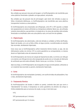 PARTE ESPECÍFICA 99 
COZINHA COMERCIAL E INDUSTRIAL 
2 – Armazenamento 
Nas unidades que possuem área para pré-lavagem: os hortifrutigranjeiros são transferidos para 
caixas plásticas fenestradas e jateados com água potável, sob pressão. 
Nas unidades que não possuem área de pré-lavagem: após terem sido retiradas as peças ou 
folhas visivelmente defeituosas, os hortifrutigranjeiros são transferidos para sacos plásticos 
transparentes incolores ou caixas plásticas. 
Os hortifrutigranjeiros são armazenados sob refrigeração, entre 8OC e 10OC (quando a unidade 
tem equipamentos em número suficiente) ou à temperatura ambiente. Neste caso, são utilizadas 
somente caixas plásticas, que permitem a circulação de ar. As caixas são mantidas sobre estrados 
fenestrados ou empilhadas sobre uma caixa plástica vazia, em local livre de sujidades. 
3 – Higienização 
Os hortifrutigranjeiros são selecionados, onde são retiradas as unidades ou folhas danificadas. 
Depois são lavados, um a um ou folha a folha, em água corrente, e acondicionados em utensílio 
tipo escorredor, devidamente higienizado. 
Como nesse caso os hortifrutigranjeiros sofrem tratamento térmico brando, ou seja, não são 
efetivamente cozidos (no mínimo 74OC no centro geométrico ou correspondente), os mesmos 
devem ser higienizados antes do tratamento térmico. 
Os hortifrutigranjeiros são imersos em solução de hipoclorito de sódio, no mínimo com 100 ppm 
e no máximo com 250 ppm de cloro ativo (preparada de acordo com as instruções do fabricante 
do sanitizante que está sendo utilizado). Manter imerso por, no mínimo, 15 minutos. 
Após essa etapa, os hortifrutigranjeiros são enxaguados em água corrente potável, utilizando-se 
um recipiente tipo escorredor ou peneira, devidamente higienizado. 
4 - Corte 
Os hortifrutigranjeiros são manipulados (cortados), com auxílio de tábua de polipropileno, faca 
e mãos, devidamente higienizadas. 
5 – Tratamento Térmico 
Os hortifrutigranjeiros são levados à caldeira ou panela, contendo óleo para que ocorra o 
“abrandamento” do mesmo. A temperatura no centro geométrico do alimento não atinge os 
limites estabelecidos para um processo de cocção, ou seja, é mais baixo que: 
GUIA DE ELABORAÇÃO DO PLANO APPCC 
74OC; 
70OC permanecendo por 2 minutos; 
65OC permanecendo por 15 minutos. 
 