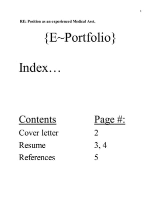 1
RE: Position as an experienced Medical Asst.
{E~Portfolio}
Index…
Contents Page #:
Cover letter 2
Resume 3, 4
References 5
 