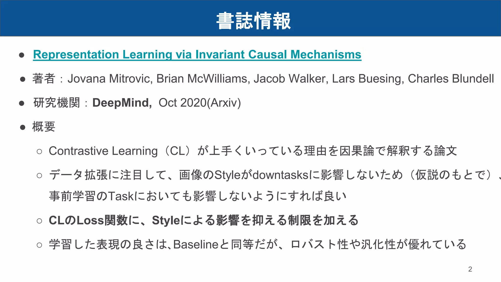 書誌情報
● Representation Learning via Invariant Causal Mechanisms
● 著者：Jovana Mitrovic, Brian McWilliams, Jacob Walker, Lars Buesing, Charles Blundell
● 研究機関：DeepMind, Oct 2020(Arxiv)
● 概要
○ Contrastive Learning（CL）が上手くいっている理由を因果論で解釈する論文
○ データ拡張に注目して、画像のStyleがdowntasksに影響しないため（仮説のもとで）、
事前学習のTaskにおいても影響しないようにすれば良い
○ CLのLoss関数に、Styleによる影響を抑える制限を加える
○ 学習した表現の良さは､Baselineと同等だが、ロバスト性や汎化性が優れている
2
 