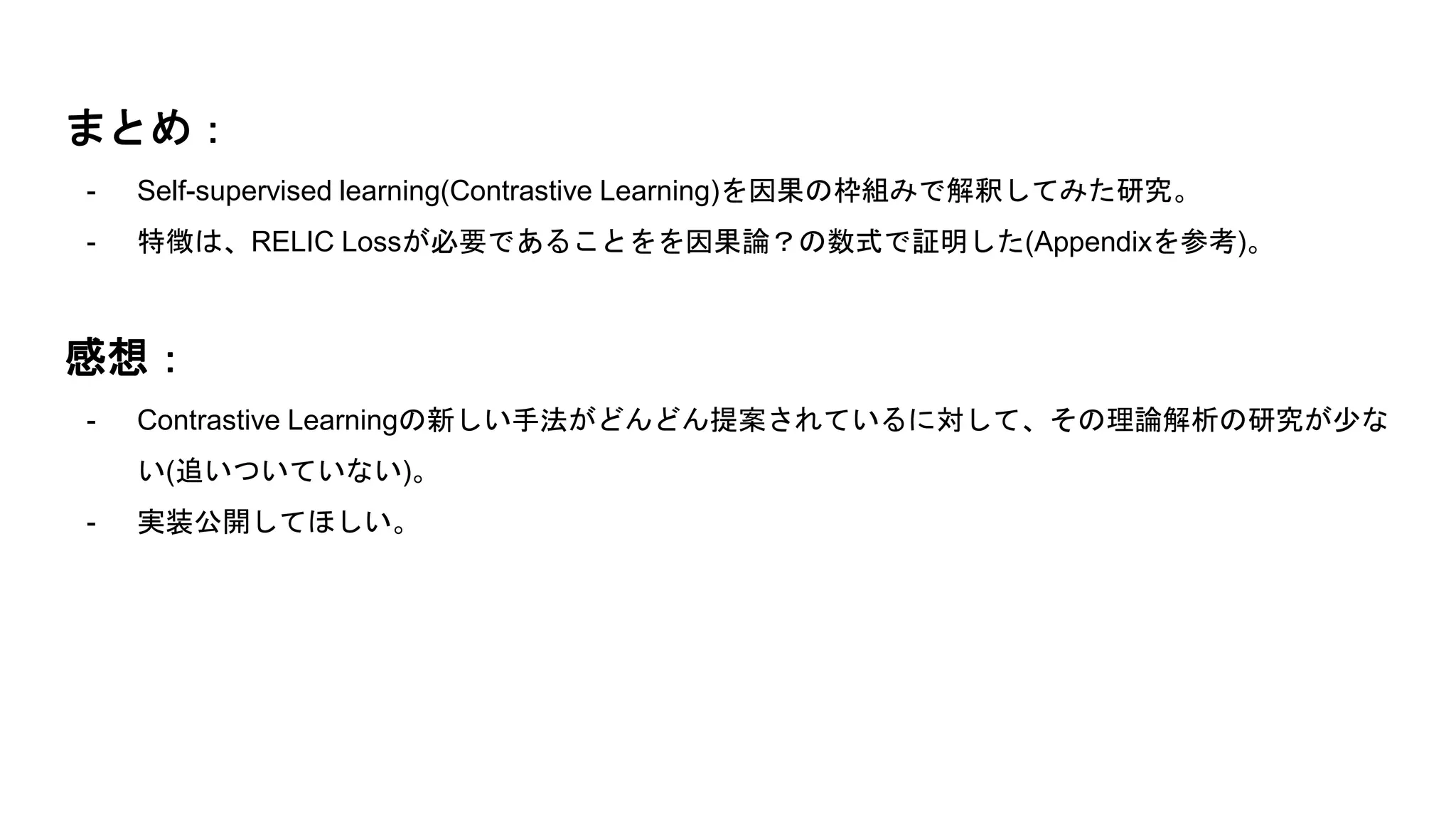 まとめ：
- Self-supervised learning(Contrastive Learning)を因果の枠組みで解釈してみた研究。
- 特徴は、RELIC Lossが必要であることをを因果論？の数式で証明した(Appendixを参考)。
感想：
- Contrastive Learningの新しい手法がどんどん提案されているに対して、その理論解析の研究が少な
い(追いついていない)。
- 実装公開してほしい。
 