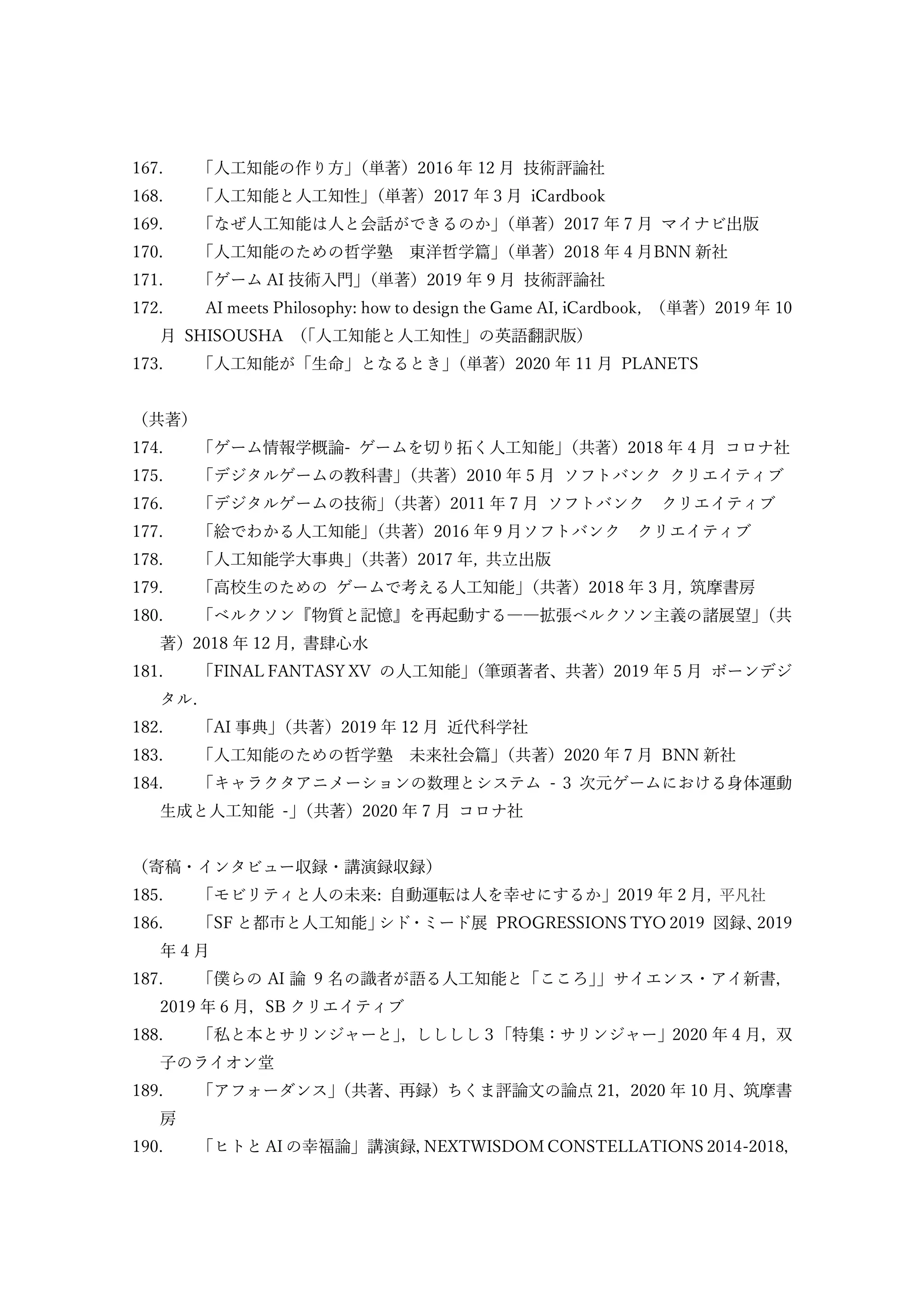 167. 「人工知能の作り方」
（単著）2016 年 12 月 技術評論社
168. 「人工知能と人工知性」
（単著）2017 年 3 月 iCardbook
169. 「なぜ人工知能は人と会話ができるのか」
（単著）2017 年 7 月 マイナビ出版
170. 「人工知能のための哲学塾 東洋哲学篇」
（単著）2018 年 4 月BNN 新社
171. 「ゲーム AI 技術入門」
（単著）2019 年 9 月 技術評論社
172. AI meets Philosophy: how to design the Game AI, iCardbook, （単著）2019 年 10
月 SHISOUSHA （
「人工知能と人工知性」の英語翻訳版）
173. 「人工知能が「生命」となるとき」
（単著）2020 年 11 月 PLANETS
（共著）
174. 「ゲーム情報学概論- ゲームを切り拓く人工知能」
（共著）2018 年 4 月 コロナ社
175. 「デジタルゲームの教科書」
（共著）2010 年 5 月 ソフトバンク クリエイティブ
176. 「デジタルゲームの技術」
（共著）2011 年 7 月 ソフトバンク クリエイティブ
177. 「絵でわかる人工知能」
（共著）2016 年 9 月ソフトバンク クリエイティブ
178. 「人工知能学大事典」
（共著）2017 年, 共立出版
179. 「高校生のための ゲームで考える人工知能」
（共著）2018 年 3 月, 筑摩書房
180. 「ベルクソン『物質と記憶』を再起動する――拡張ベルクソン主義の諸展望」
（共
著）2018 年 12 月, 書肆心水
181. 「FINAL FANTASY XV の人工知能」
（筆頭著者、共著）2019 年 5 月 ボーンデジ
タル.
182. 「AI 事典」
（共著）2019 年 12 月 近代科学社
183. 「人工知能のための哲学塾 未来社会篇」
（共著）2020 年 7 月 BNN 新社
184. 「キャラクタアニメーションの数理とシステム - 3 次元ゲームにおける身体運動
生成と人工知能 -」
（共著）2020 年 7 月 コロナ社
（寄稿・インタビュー収録・講演録収録）
185. 「モビリティと人の未来: 自動運転は人を幸せにするか」2019 年 2 月, 平凡社
186. 「SF と都市と人工知能」
シド・ミード展 PROGRESSIONS TYO 2019 図録、
2019
年 4 月
187. 「僕らの AI 論 9 名の識者が語る人工知能と「こころ」
」サイエンス・アイ新書，
2019 年 6 月，SB クリエイティブ
188. 「私と本とサリンジャーと」
，しししし３「特集：サリンジャー」2020 年 4 月，双
子のライオン堂
189. 「アフォーダンス」
（共著、再録）ちくま評論文の論点 21，2020 年 10 月、筑摩書
房
190. 「ヒトと AI の幸福論」講演録，
NEXTWISDOM CONSTELLATIONS 2014-2018，
 