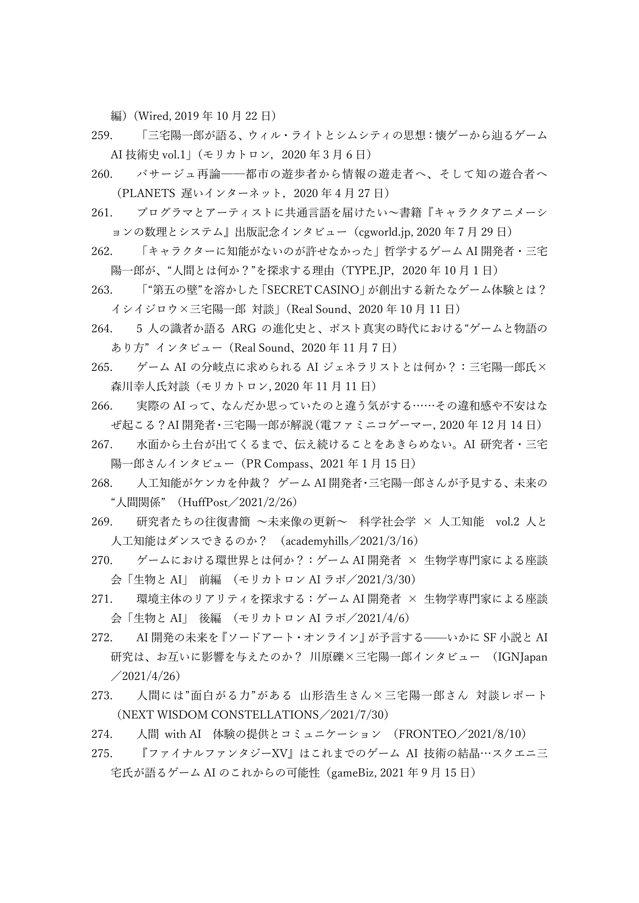編）(Wired, 2019 年 10 月 22 日)
259. 「三宅陽一郎が語る、ウィル・ライトとシムシティの思想：懐ゲーから辿るゲーム
AI 技術史 vol.1」
（モリカトロン，2020 年 3 月 6 日）
260. パサージュ再論──都市の遊歩者から情報の遊走者へ、そして知の遊合者へ
（PLANETS 遅いインターネット，2020 年 4 月 27 日）
261. プログラマとアーティストに共通言語を届けたい～書籍『キャラクタアニメーシ
ョンの数理とシステム』出版記念インタビュー（cgworld.jp, 2020 年 7 月 29 日）
262. 「キャラクターに知能がないのが許せなかった」哲学するゲーム AI 開発者・三宅
陽一郎が、“人間とは何か？”を探求する理由（TYPE.JP，2020 年 10 月 1 日）
263. 「“第五の壁”を溶かした
「SECRET CASINO」
が創出する新たなゲーム体験とは？
イシイジロウ×三宅陽一郎 対談」
（Real Sound、2020 年 10 月 11 日）
264. 5 人の識者か語る ARG の進化史と、ポスト真実の時代における“ゲームと物語の
あり方” インタビュー（Real Sound、2020 年 11 月 7 日）
265. ゲーム AI の分岐点に求められる AI ジェネラリストとは何か？：三宅陽一郎氏×
森川幸人氏対談（モリカトロン, 2020 年 11 月 11 日）
266. 実際の AI って、なんだか思っていたのと違う気がする……その違和感や不安はな
ぜ起こる？AI 開発者・
三宅陽一郎が解説
（電ファミニコゲーマー，
2020 年 12 月 14 日）
267. 水面から土台が出てくるまで、伝え続けることをあきらめない。AI 研究者・三宅
陽一郎さんインタビュー（PR Compass、2021 年 1 月 15 日）
268. 人工知能がケンカを仲裁？ ゲーム AI 開発者･三宅陽一郎さんが予見する、未来の
“人間関係” （HuffPost／2021/2/26）
269. 研究者たちの往復書簡 ～未来像の更新～ 科学社会学 × 人工知能 vol.2 人と
人工知能はダンスできるのか？ （academyhills／2021/3/16）
270. ゲームにおける環世界とは何か？：ゲーム AI 開発者 × 生物学専門家による座談
会「生物と AI」 前編 （モリカトロン AI ラボ／2021/3/30）
271. 環境主体のリアリティを探求する：ゲーム AI 開発者 × 生物学専門家による座談
会「生物と AI」 後編 （モリカトロン AI ラボ／2021/4/6）
272. AI 開発の未来を
『ソードアート・オンライン』
が予言する——いかに SF 小説と AI
研究は、お互いに影響を与えたのか？ 川原礫×三宅陽一郎インタビュー （IGNJapan
／2021/4/26）
273. 人間には”面白がる力”がある 山形浩生さん×三宅陽一郎さん 対談レポート
（NEXT WISDOM CONSTELLATIONS／2021/7/30）
274. 人間 with AI 体験の提供とコミュニケーション （FRONTEO／2021/8/10）
275. 『ファイナルファンタジーXV』はこれまでのゲーム AI 技術の結晶…スクエニ三
宅氏が語るゲーム AI のこれからの可能性（gameBiz, 2021 年 9 月 15 日）
 