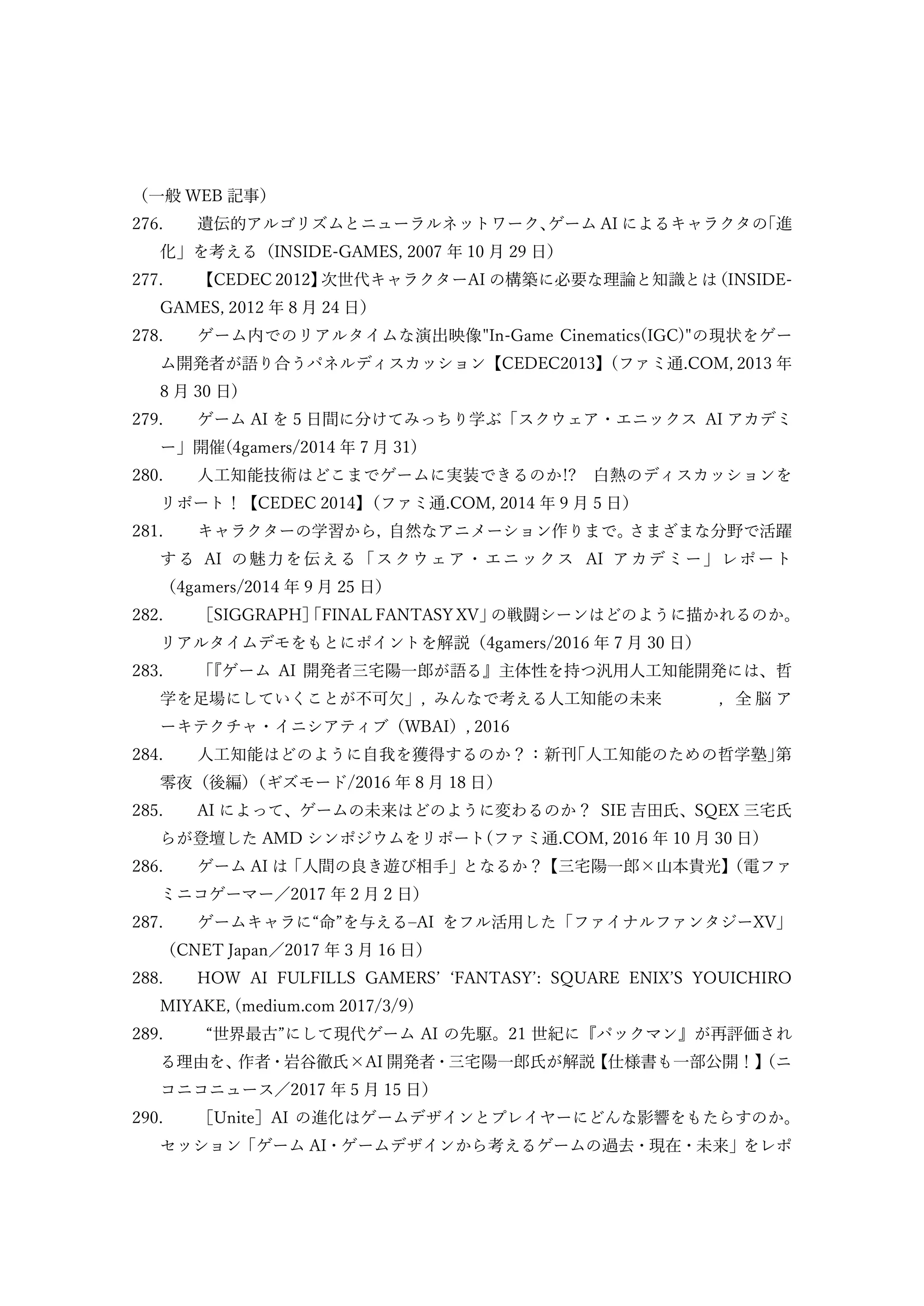 （一般 WEB 記事）
276. 遺伝的アルゴリズムとニューラルネットワーク、
ゲーム AI によるキャラクタの
「進
化」を考える（INSIDE-GAMES, 2007 年 10 月 29 日）
277. 【CEDEC 2012】
次世代キャラクターAI の構築に必要な理論と知識とは
（INSIDE-
GAMES, 2012 年 8 月 24 日）
278. ゲーム内でのリアルタイムな演出映像"In-Game Cinematics(IGC)"の現状をゲー
ム開発者が語り合うパネルディスカッション【CEDEC2013】(ファミ通.COM, 2013 年
8 月 30 日)
279. ゲーム AI を 5 日間に分けてみっちり学ぶ「スクウェア・エニックス AI アカデミ
ー」開催(4gamers/2014 年 7 月 31)
280. 人工知能技術はどこまでゲームに実装できるのか!? 白熱のディスカッションを
リポート！【CEDEC 2014】
（ファミ通.COM, 2014 年 9 月 5 日）
281. キャラクターの学習から，
自然なアニメーション作りまで。
さまざまな分野で活躍
する AI の魅力を伝える「スクウェア・エニックス AI アカデミー」レポート
（4gamers/2014 年 9 月 25 日）
282. ［SIGGRAPH］
「FINAL FANTASY XV」
の戦闘シーンはどのように描かれるのか。
リアルタイムデモをもとにポイントを解説（4gamers/2016 年 7 月 30 日）
283. 「
『ゲーム AI 開発者三宅陽一郎が語る』主体性を持つ汎用人工知能開発には、哲
学を足場にしていくことが不可欠」, みんなで考える人工知能の未来 , 全 脳 ア
ーキテクチャ・イニシアティブ（WBAI）, 2016
284. 人工知能はどのように自我を獲得するのか？：新刊｢人工知能のための哲学塾｣第
零夜（後編）
（ギズモード/2016 年 8 月 18 日）
285. AI によって、ゲームの未来はどのように変わるのか？ SIE 吉田氏、SQEX 三宅氏
らが登壇した AMD シンポジウムをリポート(ファミ通.COM, 2016 年 10 月 30 日)
286. ゲーム AI は「人間の良き遊び相手」となるか？【三宅陽一郎×山本貴光】
（電ファ
ミニコゲーマー／2017 年 2 月 2 日）
287. ゲームキャラに“命”を与える–AI をフル活用した「ファイナルファンタジーXV」
（CNET Japan／2017 年 3 月 16 日）
288. HOW AI FULFILLS GAMERS’ ‘FANTASY’: SQUARE ENIX’S YOUICHIRO
MIYAKE, (medium.com 2017/3/9)
289. “世界最古”にして現代ゲーム AI の先駆。21 世紀に『パックマン』が再評価され
る理由を、
作者・岩谷徹氏×AI 開発者・三宅陽一郎氏が解説
【仕様書も一部公開！】
（ニ
コニコニュース／2017 年 5 月 15 日）
290. ［Unite］AI の進化はゲームデザインとプレイヤーにどんな影響をもたらすのか。
セッション「ゲーム AI・ゲームデザインから考えるゲームの過去・現在・未来」をレポ
 