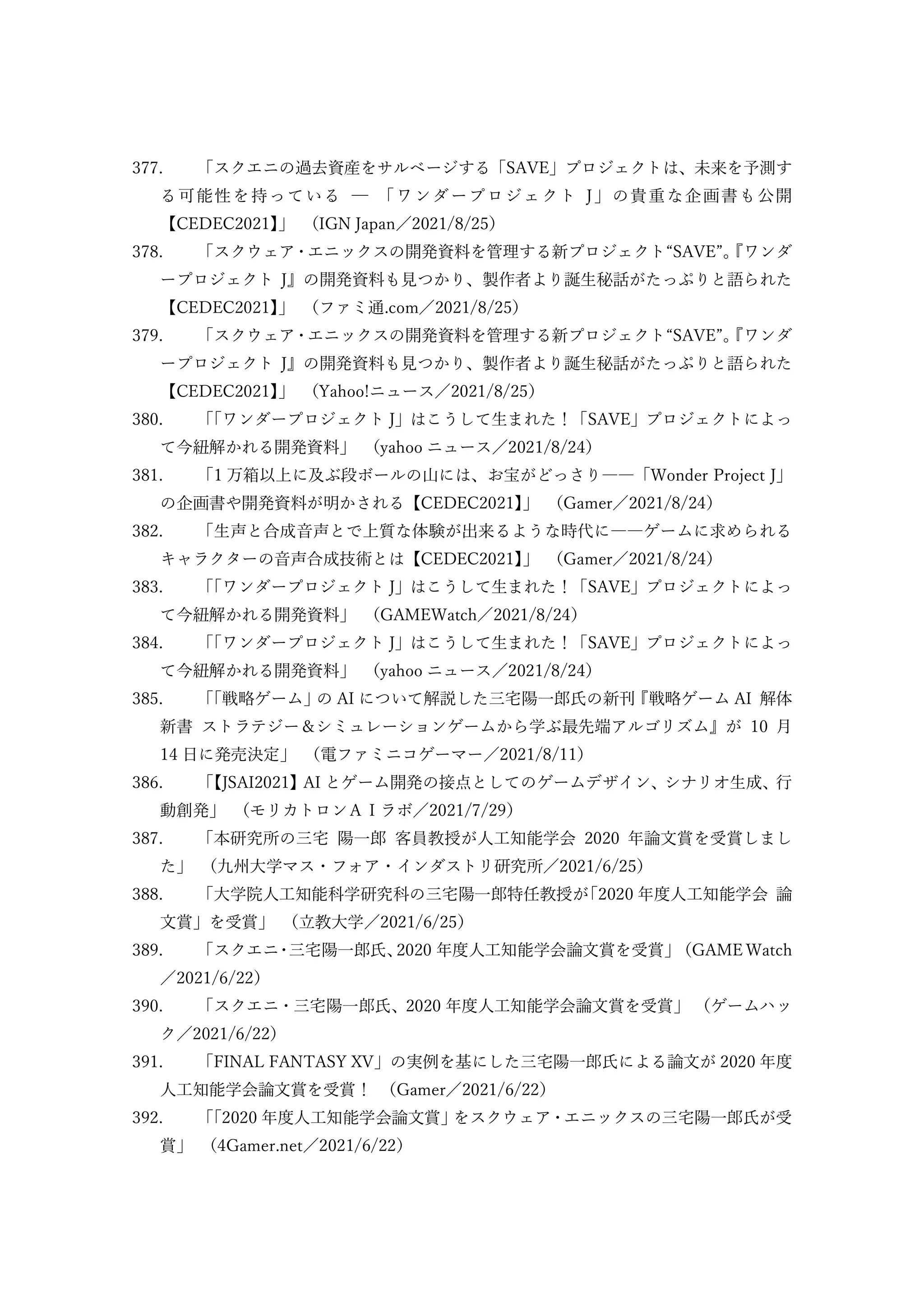 377. 「スクエニの過去資産をサルベージする「SAVE」プロジェクトは、未来を予測す
る可能性を持っている ─ 「ワンダープロジェクト J」の貴重な企画書も公開
【CEDEC2021】
」 （IGN Japan／2021/8/25）
378. 「スクウェア・エニックスの開発資料を管理する新プロジェクト“SAVE”。
『ワンダ
ープロジェクト J』の開発資料も見つかり、製作者より誕生秘話がたっぷりと語られた
【CEDEC2021】
」 （ファミ通.com／2021/8/25）
379. 「スクウェア・エニックスの開発資料を管理する新プロジェクト“SAVE”。
『ワンダ
ープロジェクト J』の開発資料も見つかり、製作者より誕生秘話がたっぷりと語られた
【CEDEC2021】
」 （Yahoo!ニュース／2021/8/25）
380. 「
「ワンダープロジェクト J」はこうして生まれた！「SAVE」プロジェクトによっ
て今紐解かれる開発資料」 （yahoo ニュース／2021/8/24）
381. 「1 万箱以上に及ぶ段ボールの山には、お宝がどっさり――「Wonder Project J」
の企画書や開発資料が明かされる【CEDEC2021】
」 （Gamer／2021/8/24）
382. 「生声と合成音声とで上質な体験が出来るような時代に――ゲームに求められる
キャラクターの音声合成技術とは【CEDEC2021】
」 （Gamer／2021/8/24）
383. 「
「ワンダープロジェクト J」はこうして生まれた！「SAVE」プロジェクトによっ
て今紐解かれる開発資料」 （GAMEWatch／2021/8/24）
384. 「
「ワンダープロジェクト J」はこうして生まれた！「SAVE」プロジェクトによっ
て今紐解かれる開発資料」 （yahoo ニュース／2021/8/24）
385. 「
「戦略ゲーム」
の AI について解説した三宅陽一郎氏の新刊
『戦略ゲーム AI 解体
新書 ストラテジー＆シミュレーションゲームから学ぶ最先端アルゴリズム』が 10 月
14 日に発売決定」 （電ファミニコゲーマー／2021/8/11）
386. 「
【JSAI2021】AI とゲーム開発の接点としてのゲームデザイン、シナリオ生成、行
動創発」 （モリカトロンＡＩラボ／2021/7/29）
387. 「本研究所の三宅 陽一郎 客員教授が人工知能学会 2020 年論文賞を受賞しまし
た」 （九州大学マス・フォア・インダストリ研究所／2021/6/25）
388. 「大学院人工知能科学研究科の三宅陽一郎特任教授が
「2020 年度人工知能学会 論
文賞」を受賞」 （立教大学／2021/6/25）
389. 「スクエニ
・
三宅陽一郎氏、
2020 年度人工知能学会論文賞を受賞」
（GAME Watch
／2021/6/22）
390. 「スクエニ・三宅陽一郎氏、2020 年度人工知能学会論文賞を受賞」 （ゲームハッ
ク／2021/6/22）
391. 「FINAL FANTASY XV」の実例を基にした三宅陽一郎氏による論文が 2020 年度
人工知能学会論文賞を受賞！ （Gamer／2021/6/22）
392. 「
「2020 年度人工知能学会論文賞」
をスクウェア・エニックスの三宅陽一郎氏が受
賞」 （4Gamer.net／2021/6/22）
 