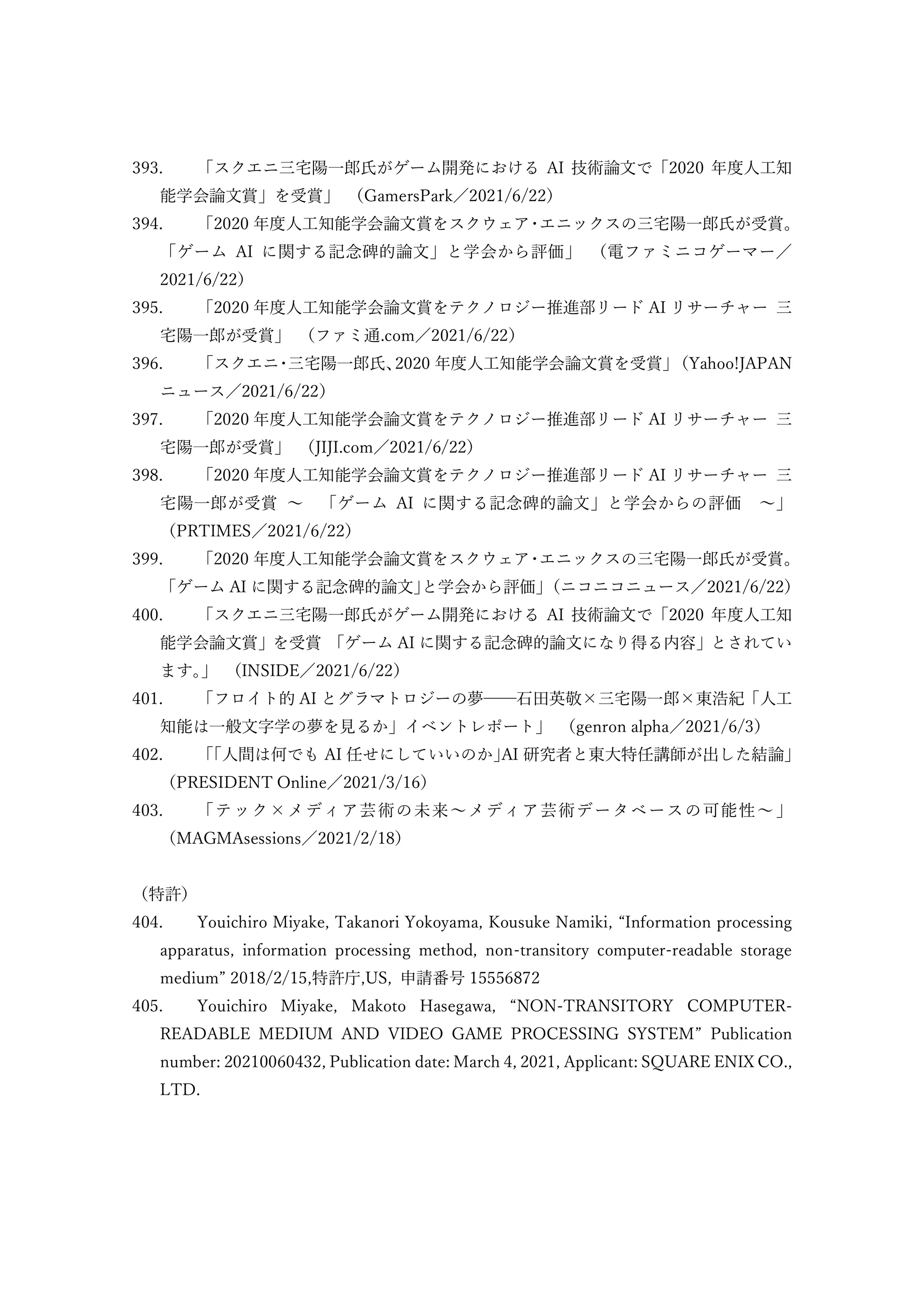 393. 「スクエニ三宅陽一郎氏がゲーム開発における AI 技術論文で「2020 年度人工知
能学会論文賞」を受賞」 （GamersPark／2021/6/22）
394. 「2020 年度人工知能学会論文賞をスクウェア
・
エニックスの三宅陽一郎氏が受賞。
「ゲーム AI に関する記念碑的論文」と学会から評価」 （電ファミニコゲーマー／
2021/6/22）
395. 「2020 年度人工知能学会論文賞をテクノロジー推進部リード AI リサーチャー 三
宅陽一郎が受賞」 （ファミ通.com／2021/6/22）
396. 「スクエニ
・
三宅陽一郎氏、
2020 年度人工知能学会論文賞を受賞」
（Yahoo!JAPAN
ニュース／2021/6/22）
397. 「2020 年度人工知能学会論文賞をテクノロジー推進部リード AI リサーチャー 三
宅陽一郎が受賞」 （JIJI.com／2021/6/22）
398. 「2020 年度人工知能学会論文賞をテクノロジー推進部リード AI リサーチャー 三
宅陽一郎が受賞 ～ 「ゲーム AI に関する記念碑的論文」と学会からの評価 ～」
（PRTIMES／2021/6/22）
399. 「2020 年度人工知能学会論文賞をスクウェア
・
エニックスの三宅陽一郎氏が受賞。
「ゲーム AI に関する記念碑的論文」
と学会から評価」
（ニコニコニュース／2021/6/22）
400. 「スクエニ三宅陽一郎氏がゲーム開発における AI 技術論文で「2020 年度人工知
能学会論文賞」を受賞 「ゲーム AI に関する記念碑的論文になり得る内容」とされてい
ます。
」 （INSIDE／2021/6/22）
401. 「フロイト的 AI とグラマトロジーの夢──石田英敬×三宅陽一郎×東浩紀「人工
知能は一般文字学の夢を見るか」イベントレポート」 （genron alpha／2021/6/3）
402. 「｢人間は何でも AI 任せにしていいのか｣AI 研究者と東大特任講師が出した結論」
（PRESIDENT Online／2021/3/16）
403. 「テック×メディア芸術の未来～メディア芸術データベースの可能性～」
（MAGMAsessions／2021/2/18）
（特許）
404. Youichiro Miyake, Takanori Yokoyama, Kousuke Namiki, “Information processing
apparatus, information processing method, non-transitory computer-readable storage
medium” 2018/2/15,特許庁,US, 申請番号 15556872
405. Youichiro Miyake, Makoto Hasegawa, “NON-TRANSITORY COMPUTER-
READABLE MEDIUM AND VIDEO GAME PROCESSING SYSTEM” Publication
number: 20210060432, Publication date: March 4, 2021, Applicant: SQUARE ENIX CO.,
LTD.
 