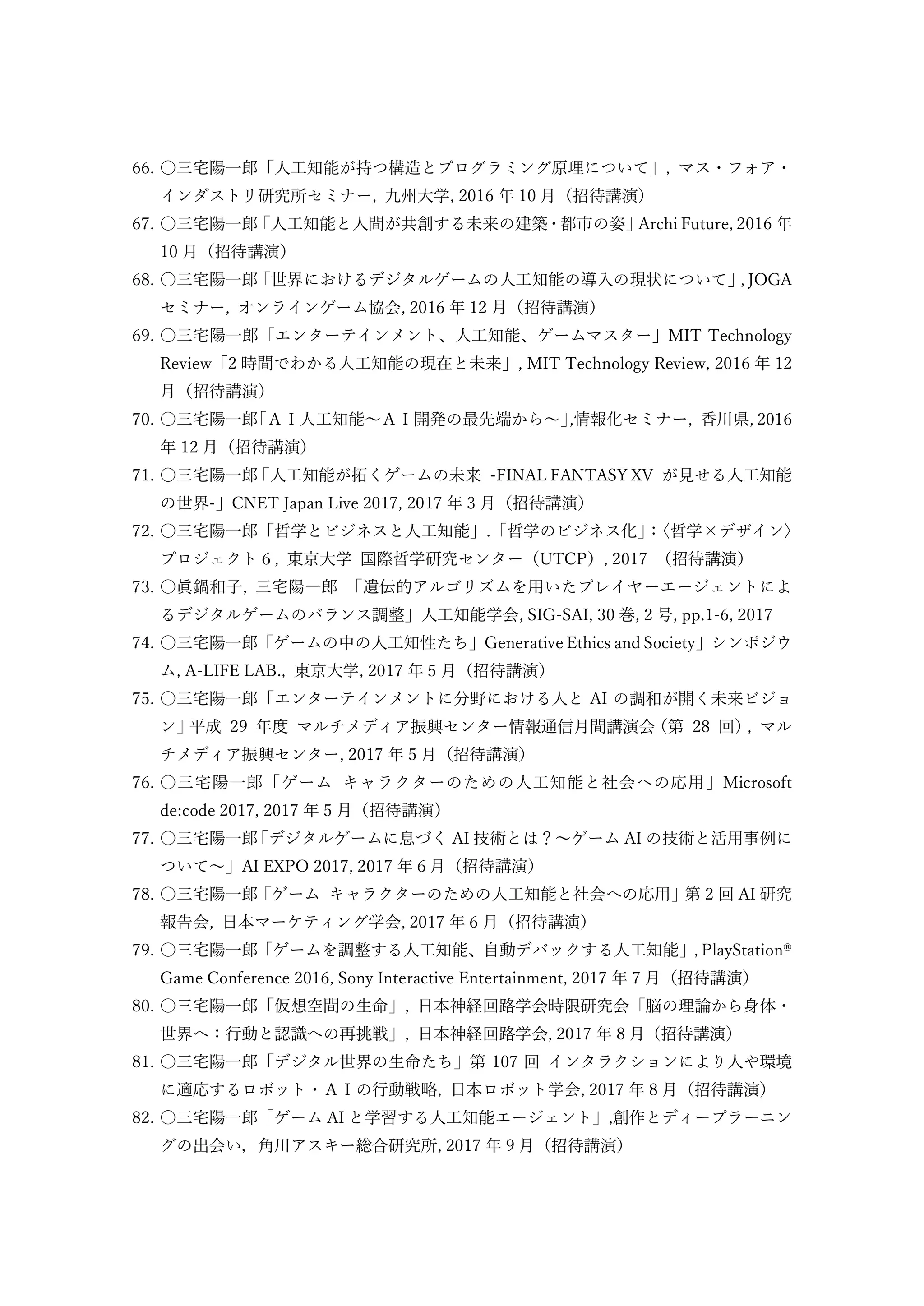 66. 〇三宅陽一郎「人工知能が持つ構造とプログラミング原理について」, マス・フォア・
インダストリ研究所セミナー, 九州大学, 2016 年 10 月（招待講演）
67. 〇三宅陽一郎
「人工知能と人間が共創する未来の建築・都市の姿」
Archi Future, 2016 年
10 月（招待講演）
68. 〇三宅陽一郎
「世界におけるデジタルゲームの人工知能の導入の現状について」
, JOGA
セミナー, オンラインゲーム協会, 2016 年 12 月（招待講演）
69. 〇三宅陽一郎「エンターテインメント、人工知能、ゲームマスター」MIT Technology
Review「2 時間でわかる人工知能の現在と未来」, MIT Technology Review, 2016 年 12
月（招待講演）
70. 〇三宅陽一郎
「ＡＩ人工知能～ＡＩ開発の最先端から～」
,情報化セミナー, 香川県, 2016
年 12 月（招待講演）
71. 〇三宅陽一郎
「人工知能が拓くゲームの未来 -FINAL FANTASY XV が見せる人工知能
の世界-」CNET Japan Live 2017, 2017 年 3 月（招待講演）
72. 〇三宅陽一郎「哲学とビジネスと人工知能」.「哲学のビジネス化」
：
〈哲学×デザイン〉
プロジェクト６, 東京大学 国際哲学研究センター（UTCP）, 2017 （招待講演）
73. 〇眞鍋和子, 三宅陽一郎 「遺伝的アルゴリズムを用いたプレイヤーエージェントによ
るデジタルゲームのバランス調整」人工知能学会, SIG-SAI, 30 巻, 2 号, pp.1-6, 2017
74. 〇三宅陽一郎「ゲームの中の人工知性たち」Generative Ethics and Society」シンポジウ
ム, A-LIFE LAB., 東京大学, 2017 年 5 月（招待講演）
75. 〇三宅陽一郎「エンターテインメントに分野における人と AI の調和が開く未来ビジョ
ン」
平成 29 年度 マルチメディア振興センター情報通信月間講演会
（第 28 回）
, マル
チメディア振興センター, 2017 年 5 月（招待講演）
76. 〇三宅陽一郎「ゲーム キャラクターのための人工知能と社会への応用」Microsoft
de:code 2017, 2017 年 5 月（招待講演）
77. 〇三宅陽一郎
「デジタルゲームに息づく AI 技術とは？～ゲーム AI の技術と活用事例に
ついて～」AI EXPO 2017, 2017 年６月（招待講演）
78. 〇三宅陽一郎「ゲーム キャラクターのための人工知能と社会への応用」第 2 回 AI 研究
報告会, 日本マーケティング学会, 2017 年 6 月（招待講演）
79. 〇三宅陽一郎「ゲームを調整する人工知能、自動デバックする人工知能」, PlayStation®
Game Conference 2016, Sony Interactive Entertainment, 2017 年 7 月（招待講演）
80. 〇三宅陽一郎「仮想空間の生命」, 日本神経回路学会時限研究会「脳の理論から身体・
世界へ：行動と認識への再挑戦」, 日本神経回路学会, 2017 年 8 月 (招待講演)
81. 〇三宅陽一郎「デジタル世界の生命たち」第 107 回 インタラクションにより人や環境
に適応するロボット・ＡＩの行動戦略, 日本ロボット学会, 2017 年 8 月（招待講演）
82. 〇三宅陽一郎「ゲーム AI と学習する人工知能エージェント」,創作とディープラーニン
グの出会い，角川アスキー総合研究所, 2017 年 9 月（招待講演）
 