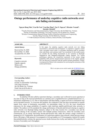 International Journal of Electrical and Computer Engineering (IJECE)
Vol. 11, No. 3, June 2021, pp. 2019~2026
ISSN: 2088-8708, DOI: 10.11591/ijece.v11i3.pp2019-2026  2019
Journal homepage: http://ijece.iaescore.com
Outage performance of underlay cognitive radio networks over
mix fading environment
Nguyen Hong Nhu1
, Cuu Ho Van2
, Van-Duc Phan3
, Tan N. Nguyen4
, Miroslav Voznak5
,
Jaroslav Zdralek6
1,2
Faculty Electronics and Telecommunications, Saigon University, Ho Chi Minh City, Vietnam
3
Faculty of Automobile Technology, Van Lang University, Ho Chi Minh City, Vietnam
4
Wireless Communications Research Group, Faculty of Electrical and Electronics Engineering,
Ton Duc Thang University, Ho Chi Minh City, Vietnam
1,4,5,6
VSB-Technical University of Ostrava, Ostrava-Poruba, Czech Republic
Article Info ABSTRACT
Article history:
Received Jan 10, 2020
Revised Dec 15, 2020
Accepted Dec 28, 2020
In this paper, the underlay cognitive radio network over mix fading
environment is presented and investigated. A cooperative cognitive system
with a secondary source node S, a secondary destination node D, secondary
relay node Relay, and a primary node P are considered. In this model system,
we consider the mix fading environment in two scenarios as Rayleigh/
Nakagami-m and Nakagami-m/Rayleigh Fading channels. For system
performance analysis, the closed-form expression of the system outage
probability (OP) and the integral-formed expression of the ergodic capacity
(EC) are derived in connection with the system's primary parameters. Finally,
we proposed the Monte Carlo simulation for convincing the correctness of the
system performance.
Keywords:
Cognitive network
Ergodic capacity
Monte carlo
Outage probability
This is an open access article under the CC BY-SA license.
Corresponding Author:
Van-Duc Phan
Faculty of Automobile Technology
Van Lang University
Ho Chi Minh City, Vietnam
Email: duc.pv@vlu.edu.vn
1. INTRODUCTION
In underlay CR (also called as spectrum sharing), a secondary user is allowed to access spectrum at
any time as long as the received interference at a primary user is regulated be-low a predetermined level, i.e.,
interference temperature [1-12]. Due to long-distance and deep fading, a signal received at a destination may
not be decoded correctly. To overcome this problem, the cooperative relay has been incorporated to transfer
signals from source to destination successfully via intermediate relays. In [13], the exact closed-form
expression for the outage probability of cognitive radio dual-hop amplify-and-forward relay networks is
studied. The authors in [14] considered the outage performance of decode-and-forward relaying in cognitive
radio networks over Rayleigh fading channels, subject to the relay location for a secondary user and the
spectrum sharing of the secondary system with multiple primary transceivers, where the secondary users
communicate via an energy harvesting decode-and-forward relay under the primary outage constraint is
proposed in [15]. Furthermore, the performance of a multi-hop cognitive relay network, which harvests energy
from a PB using a TSR protocol is investigated in [16] and authors in [17] investigated a hybrid CR system
that probabilistically switches the spectrum access modes between the overlay and underlay CR modes for an
increase of secondary user's throughput.
 