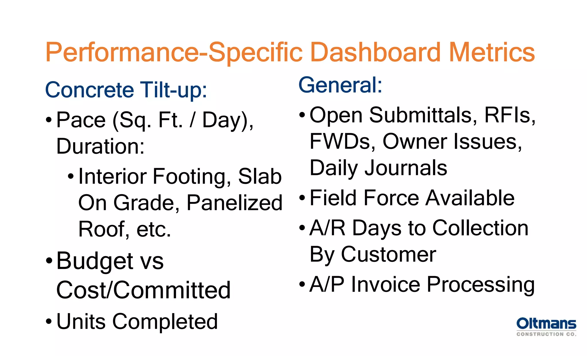 Concrete Tilt-up:
• Pace (Sq. Ft. / Day),
Duration:
• Interior Footing, Slab
On Grade, Panelized
Roof, etc.
•Budget vs
Cost/Committed
• Units Completed
Performance-Specific Dashboard Metrics
General:
• Open Submittals, RFIs,
FWDs, Owner Issues,
Daily Journals
• Field Force Available
• A/R Days to Collection
By Customer
• A/P Invoice Processing
 