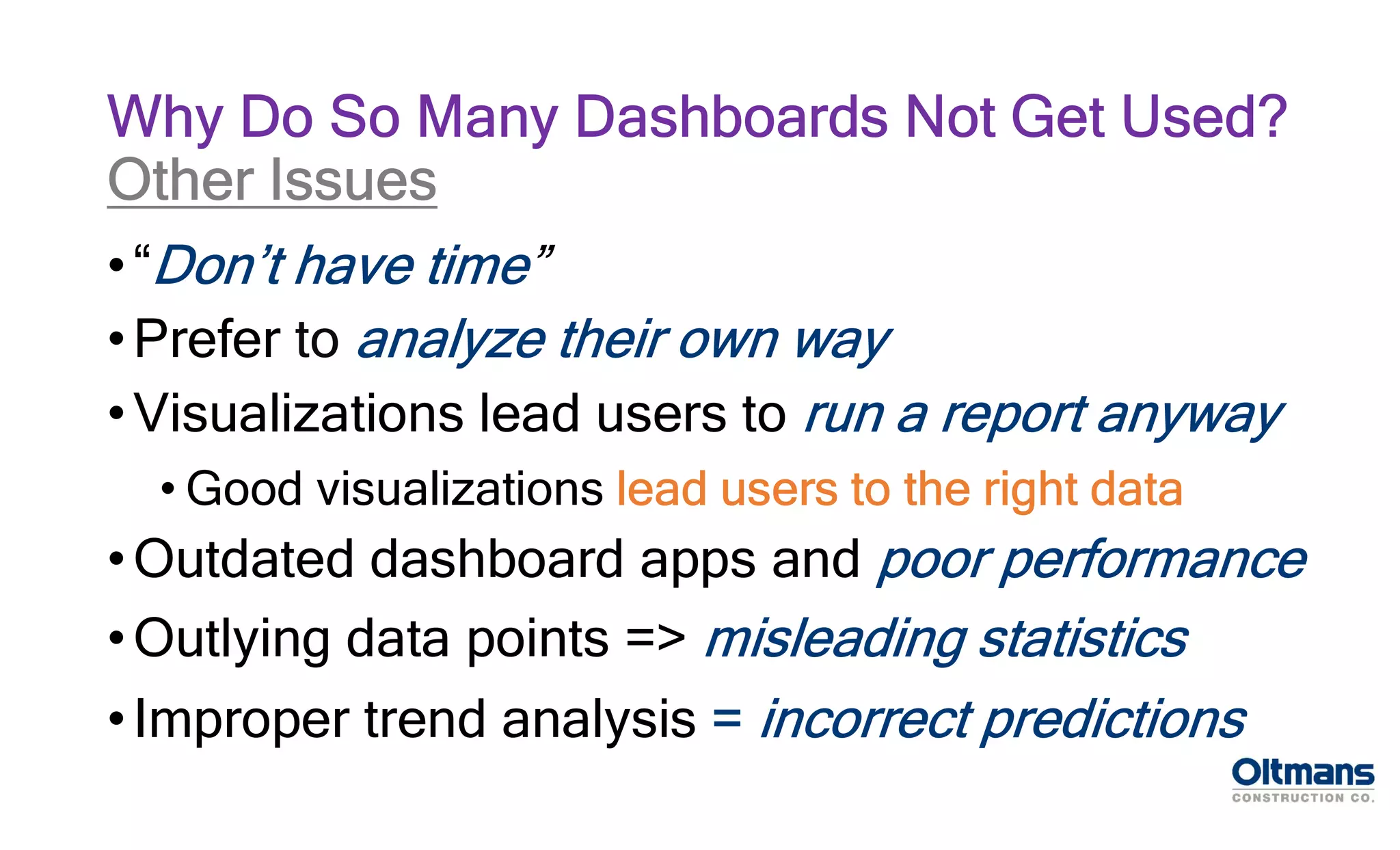 •“Don’t have time”
•Prefer to analyze their own way
•Visualizations lead users to run a report anyway
• Good visualizations lead users to the right data
•Outdated dashboard apps and poor performance
•Outlying data points => misleading statistics
•Improper trend analysis = incorrect predictions
Why Do So Many Dashboards Not Get Used?
Other Issues
 
