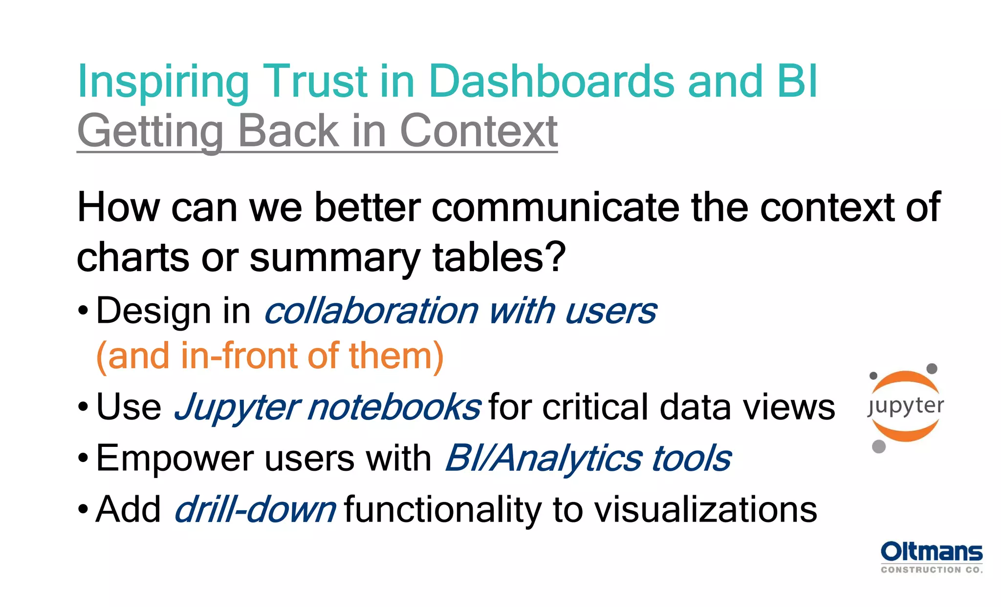 How can we better communicate the context of
charts or summary tables?
• Design in collaboration with users
(and in-front of them)
• Use Jupyter notebooks for critical data views
• Empower users with BI/Analytics tools
• Add drill-down functionality to visualizations
Inspiring Trust in Dashboards and BI
Getting Back in Context
 